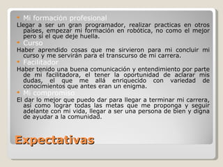 Expectativas Mi formación profesional Llegar a ser un gran programador, realizar practicas en otros países, empezar mi formación en robótica, no como el mejor pero si el que deje huella. Curso Haber aprendido cosas que me sirvieron para mi concluir mi curso y me servirán para el transcurso de mi carrera.  Facilitador Haber tenido una buena comunicación y entendimiento por parte de mi facilitadora, el tener la oportunidad de aclarar mis dudas, el que me allá enriquecido con variedad de conocimientos que antes eran un enigma. Mi compromiso El dar lo mejor que puedo dar para llegar a terminar mi carrera, así como lograr todas las metas que me proponga y seguir adelante con mi vida, llegar a ser una persona de bien y digna de ayudar a la comunidad. 