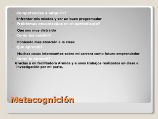 Metacognición Competencias a adquirir? Enfrentar mis miedos y ser un buen programador Problemas encontrados en el aprendizaje?  Que soy muy distraído Como los resolví? Poniendo mas atención a la clase   Que aprendí? Muchas cosas interesantes sobre mi carrera como futuro emprendedor Como lo aprendí? Gracias a mi facilitadora Armida y a unos trabajos realizados en clase e investigación por mi parte. 