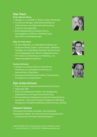 Das Team
DI Dr. Michael Weiss
•	 Manager u. a. bei BMW, R. Bosch, Knapp, RHI Gruppe
•	 25 Jahre als Manager, Unternehmensberater für
	 Unternehmens- und Organisationsentwicklung,
	 Coach für Führungskräfte
•	 Branchenspezialist für Industrie, Pharma,
	 Automatisierung, Software, öffentliche Hand,
	 Non-Profit und Dienstleistungen

Mag. Dr. Peter Haric
•	 15 Jahre Marketing- und Management-Berater von
	 Konzernen (Roche, Evonik, Commerzbank, Volksbank,
	 Hoerbiger etc.) sowie KMUs (Schiebel, Kärntner Druck-
	 und Verlagsgesellschaft, Kärntner Tageszeitung etc.)
•	 FH-Dozent und Entwicklung von Marketing- und
	Markenmanagement-Systemen


Gerhard Zehetner
•	 Gründer und Aufbau mehrerer Unternehmen,
	 Förderung von nachhaltiger Entwicklung von
	 Unternehmen im Wachstum,
•	 Schwerpunkte sind Finanzcontrolling, Finanzplanung,
	 Finanzierung von Unternehmen


Das Unternehmen
•	 Fokus Prinzip ist Unternehmensentwickler und Coach
•	 Gegründet 1993
•	 Rund 120 erfolgreiche Projekte in der strategischen
	 Unternehmens- und Organisationsentwicklung
•	 Kernkompetenzen: Strategische Unternehmensentwicklung,
	 Leadership- Coaching Innovationsmanagement, Marketing-
	 Management (messbares Marketing, Markenführung, Vertrieb).

Unsere Vision:
Vorhandene Potenziale erschließen, das bestehende
Management stärken, die Unternehmensentwicklung fördern….
….und damit den Firmenwert dauerhaft steigern!




FOKUS PRINZIP KG | Paracelsusweg 1, 8144 Tobelbad, Austria
T: +43 (0) 3136 9015-0, F: DW-560, E: office@fokus-prinzip.com
 
