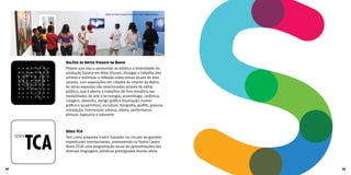 Salões de Artes Visuais da Bahia
Projeto que visa a apresentar ao público a diversidade da
produção baiana em Artes Visuais, divulgar o trabalho dos
artistas e estimular a reflexão sobre temas atuais da área
através, com exposições em cidades do interior da Bahia.
As obras expostas são selecionadas através de edital
público, que é aberto a trabalhos de livre temática nas
modalidades de arte e tecnologia, assemblage, cerâmica,
colagem, desenho, design gráfico (ilustração, humor
gráfico e quadrinhos), escultura, fotografia, grafitti, gravura,
instalação, intervenção urbana, objeto, performance,
pintura, tapeçaria e videoarte.
Série TCA
Tem como proposta inserir Salvador no circuito de grandes
espetáculos internacionais, promovendo no Teatro Castro
Alves (TCA) uma programação anual de apresentações das
diversas linguagens artísticas prestigiadas mundo afora.
Salão de Artes Visuais Irecê 2012 | Foto: Wagner Bahia
42 43
 