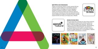 Agenda Cultural Bahia
Principal publicação de difusão da cultura baiana realizada
na esfera pública, divulga eventos artístico-culturais da
Bahia. Também há duas seções especiais: “Mestres da
Cultura”, que homenageia personalidades representativas;
e “Manifestações da Cultura Popular”, que valoriza as
expressões tradicionais do estado. Com edição impressa
mensal em tiragem gratuita de 20 mil exemplares, a Agenda
Cultural também está presente na internet.
Ação Poética nas Comunidades
Projeto de intervenção artística e social, promove oficinas
artísticas e evento poético em comunidades populares.
A palavra poética, em diálogo com outras linguagens,
extrapola os espaços canônicos e invade o ambiente
urbano, em busca de contribuir para amenizar carências
socioculturais, intervindo em locais que apresentem tensão
social, problemas de violência e escassez de bens culturais,
proporcionando um tempo e um espaço para a reflexão.
12 13
 