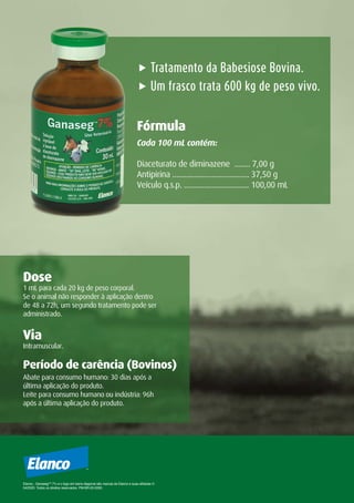 1 mL para cada 20 kg de peso corporal.
Se o animal não responder à aplicação dentro
de 48 a 72h, um segundo tratamento pode ser
administrado.
Dose
Abate para consumo humano: 30 dias após a
última aplicação do produto.
Leite para consumo humano ou indústria: 96h
após a última aplicação do produto.
Período de carência (Bovinos)
Intramuscular.
Via
„ Tratamento da Babesiose Bovina.
„ Um frasco trata 600 kg de peso vivo.
Cada 100 mL contém:
Diaceturato de diminazene ........ 7,00 g
Antipirina ....................................... 37,50 g
Veículo q.s.p. ................................. 100,00 mL
Fórmula
Elanco , GanasegTM
7% e o logo em barra diagonal são marcas da Elanco e suas afiliadas ©
04/2020. Todos os direitos reservados. PM-BR-20-0263.
 