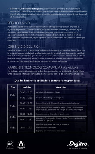 • Sistema de Continuidade de Negócios (desenvolvimento preventivo de um conjunto de 
estratégias e planos de ação de maneira a garantir que os serviços essenciais sejam devidamente 
identificados e preservados bem como as medidas operacionais para o retorno à situação normal 
de funcionamento); 
Público Alvo 
Profissionais e gestores responsáveis por estruturas estratégicas ou criticas em empresas e 
organizações públicas e privadas; do setor público em setores como energia, petróleo, águas, 
transporte, comunicações, finanças, siderurgia, mineração e outros; diretores, gerentes e 
supervisores cujas atividades incluam responsabilidade sobre atividades e instalações críticas 
para o resultado organizacional, sejam expressos por faturamento seja pela prestação de serviços 
essenciais. 
Objetivo do Curso 
Identificar e diagnosticar a causa raiz de problemas de infraestrutura; Identificar formas de reduzir 
os impactos gerados pela falta de atualização tecnológica e estabilidade do ambiente; Identificar 
formas de reduzir os impactos gerados pelo inadequado aproveitamento dos recursos; Identificar 
formas de reduzir o tempo de resposta contra incidentes de infraestrutura; Identificar formas de 
reduzir o custo com o desenvolvimento e manutenção de equipes internas. 
Ambiente Tecnológico Auxiliar as aulas 
Em todas as aulas e abordagens o ambiente exploratório e de apoio será o IntelleTotum, 
tanto no que se refere aos conteúdos de inteligência como o de consciência situacional. 
Quadro horário de atividades e conteúdos programáticos 
Dia Horário Assunto 
1º dia 
08:30 – 12:00 Cenário de Infraestruturas Críticas 
14:00 – 17:30 Doutrina e Metodologia de Inteligência 
2º dia 
08:30 – 12:00 Desenvolvimento de Diretrizes Organizacionais de Inteligência 
14:00 – 17:30 Monitoramento de Mídias e Redes Sociais - Greves e Manifestações 
Implicações na Continuidade dos Serviços de Estruturas Estratégicas 
3º dia 
08:30 – 12:00 Gerenciamento de Crises e Contingenciamento 
14:00 – 17:30 Comando e Controle de Incidentes I - Análise Comando e Controle de 
Incidentes II - Operações 
4º dia 08:30 – 12:00 
Identificação de Ameaças e Geração de Alertas 
Contramedidas e Prevenção 
Segurança e Monitoramento Cibernético 

