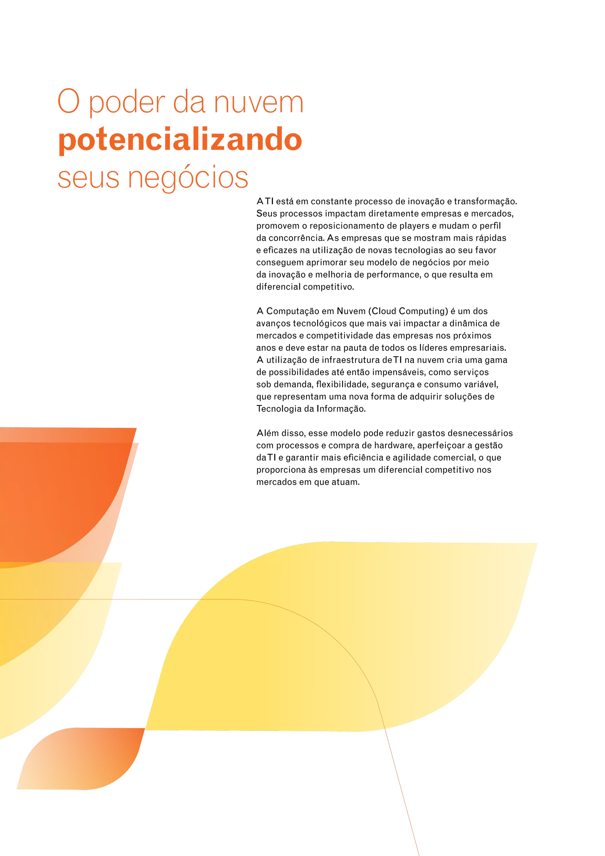 O poder da nuvem 
potencializando 
seus negócios 
A TI está em constante processo de inovação e transformação. 
Seus processos impactam diretamente empresas e mercados, 
promovem o reposicionamento de players e mudam o perfil 
da concorrência. As empresas que se mostram mais rápidas 
e eficazes na utilização de novas tecnologias ao seu favor 
conseguem aprimorar seu modelo de negócios por meio 
da inovação e melhoria de performance, o que resulta em 
diferencial competitivo. 
A Computação em Nuvem (Cloud Computing) é um dos 
avanços tecnológicos que mais vai impactar a dinâmica de 
mercados e competitividade das empresas nos próximos 
anos e deve estar na pauta de todos os líderes empresariais. 
A utilização de infraestrutura de TI na nuvem cria uma gama 
de possibilidades até então impensáveis, como serviços 
sob demanda, flexibilidade, segurança e consumo variável, 
que representam uma nova forma de adquirir soluções de 
Tecnologia da Informação. 
Além disso, esse modelo pode reduzir gastos desnecessários 
com processos e compra de hardware, aperfeiçoar a gestão 
da TI e garantir mais eficiência e agilidade comercial, o que 
proporciona às empresas um diferencial competitivo nos 
mercados em que atuam. 
 