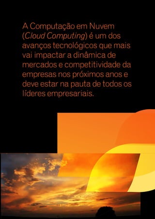 A Computação em Nuvem 
(Cloud Computing) é um dos 
avanços tecnológicos que mais 
vai impactar a dinâmica de 
mercados e competitividade da 
empresas nos próximos anos e 
deve estar na pauta de todos os 
líderes empresariais. 
 