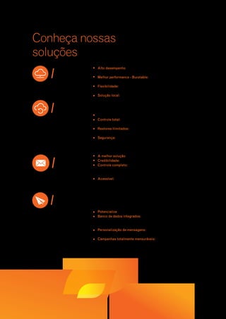 Conheça nossas 
soluções 
Alto desempenho para hospedar suas aplicações com segurança e 
escalabilidade com o melhor custo x benefício do mercado; 
Melhor performance - Burstable: 20% de recursos adicionais de 
memória e banda sem custo; 
Flexibilidade: executa todos os sistemas e projetos independente da 
finalidade (ERPs, CRMs, e-commerce, portais etc.); 
Solução local: 100% hospedada no Brasil, sujeita exclusivamente à 
legislação brasileira e conectada aos maiores backbones brasileiros 
para apresentar a menor latência de rede possível. 
Suas operações mais seguras e seu negócio garantido. 
Controle total: gerenciamento de regras e agendamento de tarefas 
via painel de controle. 
Restores ilimitados: restores de pastas e arquivos quantas vezes 
precisar e quando precisar. 
Segurança: backup seguro que compacta e encripta todos os 
seus dados antes de enviá-los a um de nossos Data Centers 
certificadosTier III. 
A melhor solução para a comunicação corporativa da sua empresa. 
Credibilidade: mais de meio milhão de usuários corporativos; 
Controle completo: painel de controle que permite a gestão e 
o controle de contas, acesso e conteúdo, além da execução de 
funções como adicionar e remover contas facilmente. 
Acessível: acesse seus emails via IMAP de qualquer lugar, a 
qualquer momento de forma rápida e leve. 
Potencialize suas campanhas online. 
Banco de dados integrados: unificação de suas bases de dados 
de forma rápida e eficiente, eliminando duplicidades e reduzindo a 
classificação como SPAM. 
Personalização de mensagens: permite direcionar mensagens de 
acordo com o histórico de relacionamento de seus clientes. 
Campanhas totalmente mensuráveis: geração de relatórios que 
garantem a mensuração precisa dos resultados de suas campanhas. 
| cloud 
| backup 
| mail 
 