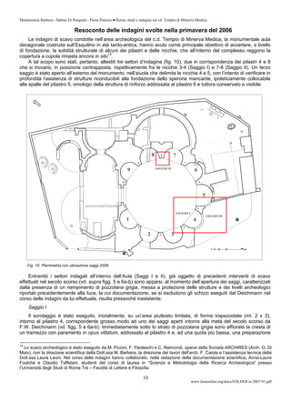 Mariarosaria Barbera - Sabina Di Pasquale - Paola Palazzo ● Roma, studi e indagini sul cd. Tempio di Minerva Medica
www.fastionline.org/docs/FOLDER-it-2007-91.pdf
10
Resoconto delle indagini svolte nella primavera del 2006
Le indagini di scavo condotte nell’area archeologica del c.d. Tempio di Minerva Medica, la monumentale aula
decagonale costruita sull’Esquilino in età tardo-antica, hanno avuto come principale obiettivo di accertare, a livello
di fondazione, la solidità strutturale di alcuni dei pilastri e delle nicchie, che all’interno del complesso reggono la
copertura a cupola rimasta ancora in situ14
.
A tal scopo sono stati, pertanto, allestiti tre settori d’indagine (fig. 10), due in corrispondenza dei pilastri 4 e 8
che si trovano, in posizione contrapposta, rispettivamente fra le nicchie 3-4 (Saggio I) e 7-8 (Saggio II). Un terzo
saggio è stato aperto all’esterno del monumento, nell’aiuola che delimita le nicchie 4 e 5, con l’intento di verificare in
profondità l’esistenza di strutture riconducibili alla fondazione dello sperone mancante, ipoteticamente collocabile
alle spalle del pilastro 5, omologo della struttura di rinforzo addossata al pilastro 6 e tuttora conservato e visibile.
Fig. 10. Planimetria con ubicazione saggi 2006.
Entrambi i settori indagati all’interno dell’Aula (Saggi I e II), già oggetto di precedenti interventi di scavo
effettuati nel secolo scorso (vd. supra figg. 5 e 6a-b) sono apparsi, al momento dell’apertura dei saggi, caratterizzati
dalla presenza di un riempimento di pozzolana grigia, messa a protezione delle strutture e dei livelli archeologici
riportati precedentemente alla luce, la cui documentazione, se si escludono gli schizzi eseguiti dal Deichmann nel
corso delle indagini da lui effettuate, risulta pressoché inesistente.
Saggio I
Il sondaggio è stato eseguito, inizialmente, su un’area piuttosto limitata, di forma trapezoidale (mt. 2 x 3),
intorno al pilastro 4, corrispondente grosso modo ad uno dei saggi aperti intorno alla metà del secolo scorso da
F.W. Deichmann (vd. figg. 5 e 6a-b). Immediatamente sotto lo strato di pozzolana grigia sono affiorate la cresta di
un tramezzo con paramento in opus vittatum, addossato al pilastro 4 e, ad una quota più bassa, una preparazione
14
Lo scavo archeologico è stato eseguito da M. Piccini, F. Paoleschi e C. Raimondi, operai della Società ARCHIRES (Arch. G. Di
Maio), con la direzione scientifica della Dott.ssa M. Barbera, la direzione dei lavori dell’arch. F. Caiola e l’assistenza tecnica della
Dott.ssa Laura Leoni. Nel corso delle indagini hanno collaborato, nella redazione della documentazione scientifica, Anne-Laure
Foulchè e Claudio Taffetani, studenti del corso di laurea in “Scienze e Metodologia della Ricerca Archeologica” presso
l’Università degli Studi di Roma Tre – Facoltà di Lettere e Filosofia.
 
