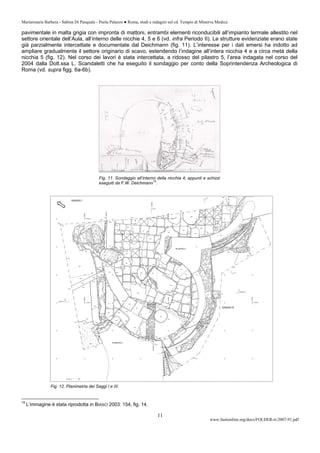 Mariarosaria Barbera - Sabina Di Pasquale - Paola Palazzo ● Roma, studi e indagini sul cd. Tempio di Minerva Medica
www.fastionline.org/docs/FOLDER-it-2007-91.pdf
11
pavimentale in malta grigia con impronta di mattoni, entrambi elementi riconducibili all’impianto termale allestito nel
settore orientale dell’Aula, all’interno delle nicchie 4, 5 e 6 (vd. infra Periodo II). Le strutture evidenziate erano state
già parzialmente intercettate e documentate dal Deichmann (fig. 11). L’interesse per i dati emersi ha indotto ad
ampliare gradualmente il settore originario di scavo, estendendo l’indagine all’intera nicchia 4 e a circa metà della
nicchia 5 (fig. 12). Nel corso dei lavori è stata intercettata, a ridosso del pilastro 5, l’area indagata nel corso del
2004 dalla Dott.ssa L. Scandaletti che ha eseguito il sondaggio per conto della Soprintendenza Archeologica di
Roma (vd. supra figg. 6a-6b).
Fig. 11. Sondaggio all’interno della nicchia 4; appunti e schizzi
eseguiti da F.W. Deichmann
15
.
15
L’immagine è stata riprodotta in BIASCI 2003: 154, fig. 14.
Fig. 12. Planimetria dei Saggi I e III.
 