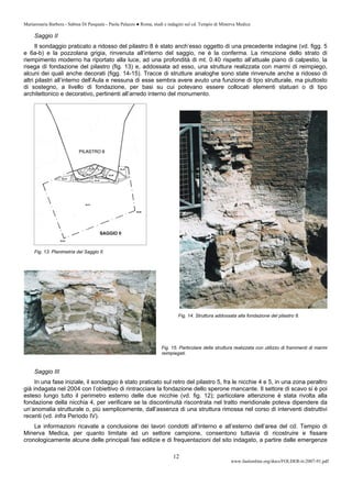 Mariarosaria Barbera - Sabina Di Pasquale - Paola Palazzo ● Roma, studi e indagini sul cd. Tempio di Minerva Medica
www.fastionline.org/docs/FOLDER-it-2007-91.pdf
12
Saggio II
Il sondaggio praticato a ridosso del pilastro 8 è stato anch’esso oggetto di una precedente indagine (vd. figg. 5
e 6a-b) e la pozzolana grigia, rinvenuta all’interno del saggio, ne è la conferma. La rimozione dello strato di
riempimento moderno ha riportato alla luce, ad una profondità di mt. 0.40 rispetto all’attuale piano di calpestio, la
risega di fondazione del pilastro (fig. 13) e, addossata ad esso, una struttura realizzata con marmi di reimpiego,
alcuni dei quali anche decorati (figg. 14-15). Tracce di strutture analoghe sono state rinvenute anche a ridosso di
altri pilastri all’interno dell’Aula e nessuna di esse sembra avere avuto una funzione di tipo strutturale, ma piuttosto
di sostegno, a livello di fondazione, per basi su cui potevano essere collocati elementi statuari o di tipo
architettonico e decorativo, pertinenti all’arredo interno del monumento.
Fig. 13. Planimetria del Saggio II.
Fig. 15. Particolare della struttura realizzata con utilizzo di frammenti di marmi
reimpiegati.
Saggio III
In una fase iniziale, il sondaggio è stato praticato sul retro del pilastro 5, fra le nicchie 4 e 5, in una zona peraltro
già indagata nel 2004 con l’obiettivo di rintracciare la fondazione dello sperone mancante. Il settore di scavo si è poi
esteso lungo tutto il perimetro esterno delle due nicchie (vd. fig. 12); particolare attenzione è stata rivolta alla
fondazione della nicchia 4, per verificare se la discontinuità riscontrata nel tratto meridionale poteva dipendere da
un’anomalia strutturale o, più semplicemente, dall’assenza di una struttura rimossa nel corso di interventi distruttivi
recenti (vd. infra Periodo IV).
Le informazioni ricavate a conclusione dei lavori condotti all’interno e all’esterno dell’area del cd. Tempio di
Minerva Medica, per quanto limitate ad un settore campione, consentono tuttavia di ricostruire e fissare
cronologicamente alcune delle principali fasi edilizie e di frequentazioni del sito indagato, a partire dalle emergenze
Fig. 14. Struttura addossata alla fondazione del pilastro 8.
 
