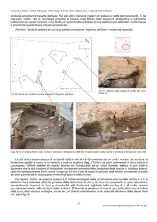 Mariarosaria Barbera - Sabina Di Pasquale - Paola Palazzo ● Roma, studi e indagini sul cd. Tempio di Minerva Medica
www.fastionline.org/docs/FOLDER-it-2007-91.pdf
13
strutturali precedenti l’impianto dell’Aula, fino agli ultimi interventi moderni di restauro e tutela del monumento. E’ da
precisare, inoltre, che le cronologie proposte si basano sulla lettura della sequenza stratigrafica e sull’esame
preliminare dei reperti ceramici, il cui studio più approfondito potrebbe fornire datazioni più attendibili, confermando
o smentendo quanto finora indicato ed ipotizzato.
Periodo I. Strutture relative ad una fase edilizia precedente l’impianto dell’Aula – media età imperiale.
Figg. 18-19. A sinistra interno della nicchia 4. Struttura di fondazione (USM 36). A destra esterno della nicchia 4. Struttura di fondazione (USM 45).
La più antica testimonianza di un’attività edilizia nel sito è documentata da un crollo murario, da strutture di
fondazione gettate a sacco in un terreno a matrice argillosa (figg. 17-19) e da piani pavimentali in terra battuta e
cocciopesto. Difficile stabilire se quanto emerso sia riconducibile ad un unico contesto edilizio, si può tuttavia
sostenere che le due strutture di fondazione, incorporate entrambe nelle fondazioni della nicchia 4, risultano essere,
oltre che tipologicamente simili, anche ortogonali fra loro e che la quota di spiccato degli elevati corrisponde a quella
dei piani pavimentali in cocciopesto rinvenuti all’esterno della nicchia.
Da rilevare, inoltre, la cospicua presenza di cubilia reimpiegati nella ricostruzione esterna delle nicchie 4 e 5; è
evidente che il materiale utilizzato proviene dalla distruzione di uno o più muri con paramento in opus reticulatum,
verosimilmente rinvenuti in loco e riconducibili alle fondazioni inglobate nella nicchia 4 o al crollo murario
parzialmente inserito nella struttura della nicchia 5. D’altronde la presenza di muri in opus reticulatum non è isolata
nella zona; altre strutture analoghe, anche se con diverso orientamento, sono attestate all’interno della stessa Aula
(vd. supra fig. 9).
Fig. 17. Esterno della nicchia 5. Crollo del muro
(USM 47).Fig. 16. Pianta con strutture murarie precedenti l’impianto dell’Aula.
 
