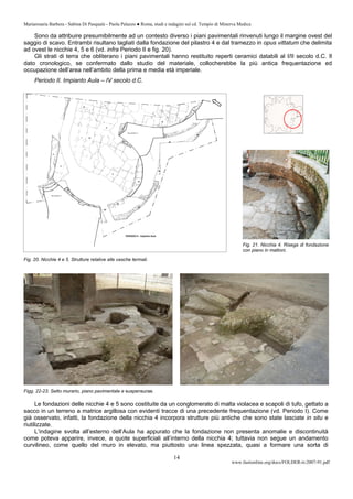 Mariarosaria Barbera - Sabina Di Pasquale - Paola Palazzo ● Roma, studi e indagini sul cd. Tempio di Minerva Medica
www.fastionline.org/docs/FOLDER-it-2007-91.pdf
14
Sono da attribuire presumibilmente ad un contesto diverso i piani pavimentali rinvenuti lungo il margine ovest del
saggio di scavo. Entrambi risultano tagliati dalla fondazione del pilastro 4 e dal tramezzo in opus vittatum che delimita
ad ovest le nicchie 4, 5 e 6 (vd. infra Periodo II e fig. 20).
Gli strati di terra che obliterano i piani pavimentali hanno restituito reperti ceramici databili al I/II secolo d.C. Il
dato cronologico, se confermato dallo studio del materiale, collocherebbe la più antica frequentazione ed
occupazione dell’area nell’ambito della prima e media età imperiale.
Periodo II. Impianto Aula – IV secolo d.C.
Figg. 22-23. Setto murario, piano pavimentale e suspensurae.
Le fondazioni delle nicchie 4 e 5 sono costituite da un conglomerato di malta violacea e scapoli di tufo, gettato a
sacco in un terreno a matrice argillosa con evidenti tracce di una precedente frequentazione (vd. Periodo I). Come
già osservato, infatti, la fondazione della nicchia 4 incorpora strutture più antiche che sono state lasciate in situ e
riutilizzate.
L’indagine svolta all’esterno dell’Aula ha appurato che la fondazione non presenta anomalie e discontinuità
come poteva apparire, invece, a quote superficiali all’interno della nicchia 4; tuttavia non segue un andamento
curvilineo, come quello del muro in elevato, ma piuttosto una linea spezzata, quasi a formare una sorta di
Fig. 21. Nicchia 4. Risega di fondazione
con piano in mattoni.
Fig. 20. Nicchie 4 e 5. Strutture relative alle vasche termali.
 