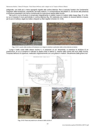 Mariarosaria Barbera - Sabina Di Pasquale - Paola Palazzo ● Roma, studi e indagini sul cd. Tempio di Minerva Medica
www.fastionline.org/docs/FOLDER-it-2007-91.pdf
15
poligonale, con tratti più o meno sporgenti rispetto alla cortina laterizia. Non si esclude l’ipotesi che l’andamento
irregolare della fondazione, soprattutto nel tratto esterno, in corrispondenza del pilastro 5, sia dovuto alla presenza
di strutture preesistenti che hanno condizionato la costruzione stessa della nicchia.
Nei punti in cui la struttura è conservata integralmente è visibile il piano di mattoni della risega (figg. 21 e 24),
su cui si imposta il muro perimetrale in cortina laterizia (fig. 25) realizzata con mattoni di diversa fattura e misura,
per lo più di riutilizzo, legati da malta e disposti su filari regolari (modulo mt. 0.30).
Figg. 24-25. Lacerto della struttura di fondazione con risega (a sinistra) e particolare della cortina laterizia (a destra).
Lungo il tratto ovest della stessa nicchia 4, in posizione un po’ decentrata, si inserisce la struttura di un
praefurnium, di cui si conserva in elevato lo stipite ovest in laterizi e, inserita nella cortina del muro della nicchia,
l’imposta dell’arco di copertura, realizzato originariamente con una ghiera in mattoni. Attualmente della ghiera non
Figg. 26-28. Resti del praefurnium all’interno della nicchia 4.
 