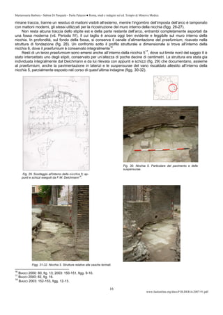 Mariarosaria Barbera - Sabina Di Pasquale - Paola Palazzo ● Roma, studi e indagini sul cd. Tempio di Minerva Medica
www.fastionline.org/docs/FOLDER-it-2007-91.pdf
16
rimane traccia, tranne un residuo di mattoni visibili all’esterno, mentre l’ingombro dell’imposta dell’arco è tamponato
con mattoni moderni, gli stessi utilizzati per la ricostruzione del muro interno della nicchia (figg. 26-27).
Non resta alcuna traccia dello stipite est e della parte restante dell’arco, entrambi completamente asportati da
una fossa moderna (vd. Periodo IV), il cui taglio è ancora oggi ben evidente e leggibile sul muro interno della
nicchia. In profondità, sul fondo della fossa, si conserva il canale d’alimentazione del praefurnium, ricavato nella
struttura di fondazione (fig. 28). Un confronto sotto il profilo strutturale e dimensionale si trova all’interno della
nicchia 6, dove il praefurnium è conservato integralmente16
.
Resti di un terzo praefurnium sono emersi anche all’interno della nicchia 517
, dove sul limite nord del saggio II è
stato intercettato uno degli stipiti, conservato per un’altezza di poche decine di centimetri. La struttura era stata gia
individuata integralmente dal Deichmann e da lui rilevata con appunti e schizzi (fig. 29) che documentano, assieme
al praefurnium, anche la pavimentazione in laterizi e le suspensurae del vano riscaldato allestito all’interno della
nicchia 5, parzialmente esposto nel corso di quest’ultima indagine (figg. 30-32).
Fig. 29. Sondaggio all’interno della nicchia 5; ap-
punti e schizzi eseguiti da F.W. Deichmann
18
.
Figg. 31-32. Nicchia 5. Strutture relative alle vasche termali.
16
BIASCI 2000: 80, fig. 13; 2003: 150-151, figg. 9-10.
17
BIASCI 2000: 82, fig. 16.
18
BIASCI 2003: 152-153, figg. 12-13.
Fig. 30. Nicchia 5. Particolare del pavimento e delle
suspensurae.
 