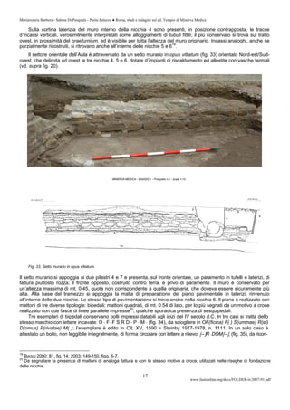 Mariarosaria Barbera - Sabina Di Pasquale - Paola Palazzo ● Roma, studi e indagini sul cd. Tempio di Minerva Medica
www.fastionline.org/docs/FOLDER-it-2007-91.pdf
17
Sulla cortina laterizia del muro interno della nicchia 4 sono presenti, in posizione contrapposta, le tracce
d’incassi verticali, verosimilmente interpretati come alloggiamenti di tubuli fittili; il più conservato si trova sul tratto
ovest, in prossimità del praefurnium, ed è visibile per tutta l’altezza del muro originario. Incassi analoghi, anche se
parzialmente ricostruiti, si ritrovano anche all’interno delle nicchie 5 e 619
.
Il settore orientale dell’Aula è attraversato da un setto murario in opus vittatum (fig. 33) orientato Nord-est/Sud-
ovest, che delimita ad ovest le tre nicchie 4, 5 e 6, dotate d’impianti di riscaldamento ed allestite con vasche termali
(vd. supra fig. 20).
Fig. 33. Setto murario in opus vittatum.
Il setto murario si appoggia ai due pilastri 4 e 7 e presenta, sul fronte orientale, un paramento in tufelli e laterizi, di
fattura piuttosto rozza; il fronte opposto, costruito contro terra, è privo di paramento. Il muro è conservato per
un’altezza massima di mt. 0.45, quota non corrispondente a quella originaria, che doveva essere sicuramente più
alta. Alla base del tramezzo si appoggia la malta di preparazione del piano pavimentale in laterizi, rinvenuto
all’interno delle due nicchie. Lo stesso tipo di pavimentazione si trova anche nella nicchia 6. Il piano è realizzato con
mattoni di tre diverse tipologie: bipedali; mattoni quadrati, di mt. 0.54 di lato, per lo più segnati da un motivo a croce
realizzato con due fasce di linee parallele impresse20
; qualche sporadica presenza di sesquipedali.
Tre esemplari di bipedali conservano bolli impressi databili agli inizi del IV secolo d.C. In tre casi si tratta dello
stesso marchio con lettere incavate: O ⋅ F⋅ F S R D ⋅ P ⋅ M ⋅ (fig. 34), da sciogliere in OF(ficina) F( ) S(ummae) R(ei)
D(omus) P(rivatae) M( ); l’esemplare è edito in CIL XV, 1590 = Steinby 1977-1978, n. 1111. In un solo caso è
attestato un bollo, non leggibile integralmente, di forma circolare con lettere a rilievo: [--]R⋅ DOM[--], (fig. 35), da ricon-
19
BIASCI 2000: 81, fig. 14; 2003: 149-150, figg. 6-7.
20
Da segnalare la presenza di mattoni di analoga fattura e con lo stesso motivo a croce, utilizzati nelle riseghe di fondazione
delle nicchie.
 