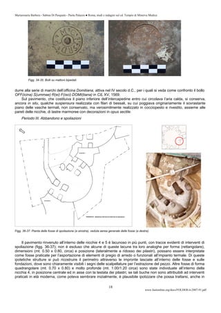 Mariarosaria Barbera - Sabina Di Pasquale - Paola Palazzo ● Roma, studi e indagini sul cd. Tempio di Minerva Medica
www.fastionline.org/docs/FOLDER-it-2007-91.pdf
18
Figg. 34-35. Bolli su mattoni bipedali.
durre alla serie di marchi dell’officina Domitiana, attiva nel IV secolo d.C., per i quali si veda come confronto il bollo
OFF(icina) S(ummae) R(ei) F(isci) DOMI(tiana) in CIL XV, 1569.
Sul pavimento, che costituiva il piano inferiore dell’intercapedine entro cui circolava l’aria calda, si conserva,
ancora in situ, qualche suspensura realizzata con filari di bessali, su cui poggiava originariamente il sovrastante
piano delle vasche termali, non conservato, ma verosimilmente realizzato in cocciopesto e rivestito, assieme alle
pareti delle nicchie, di lastre marmoree con decorazioni in opus sectile.
Periodo III. Abbandono e spoliazioni
Figg. 36-37. Pianta delle fosse di spoliazione (a sinistra), veduta aerea generale delle fosse (a destra).
Il pavimento rinvenuto all’interno delle nicchie 4 e 5 è lacunoso in più punti, con tracce evidenti di interventi di
spoliazione (figg. 36-37); non è escluso che alcune di queste lacune tra loro analoghe per forma (rettangolare),
dimensioni (mt. 0.50 x 0.80, circa) e posizione (lateralmente a ridosso dei pilastri), possano essere interpretate
come fosse praticate per l’asportazione di elementi di pregio di arredo o funzionali all’impianto termale. Di queste
ipotetiche strutture si può ricostruire il perimetro attraverso le impronte lasciate all’interno delle fosse e sulle
fondazioni, dove sono chiaramente visibili i segni delle scalpellature per l’estrazione del pezzo. Altre fosse di forma
quadrangolare (mt. 0.70 x 0.80) e molto profonde (mt. 1.00/1.20 circa) sono state individuate all’interno della
nicchia 4, in posizione centrale ed in asse con la testata dei pilastri; se tali buche non sono attribuibili ad interventi
praticati in età moderna, come poteva sembrare inizialmente, è plausibile ipotizzare che possa trattarsi, anche in
 