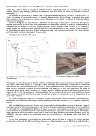 Mariarosaria Barbera - Sabina Di Pasquale - Paola Palazzo ● Roma, studi e indagini sul cd. Tempio di Minerva Medica
www.fastionline.org/docs/FOLDER-it-2007-91.pdf
19
questo caso, di fosse mirate al recupero di elementi di arredo o strutturali inseriti nel pavimento (ad es. plinti di
colonne, vasche). Tagli analoghi, per forma e dimensione, sono stati evidenziati anche nel pavimento all’interno
della nicchia 5.
Da attribuire ad un intervento di spoliazione è il taglio rettangolare praticato nel pavimento lungo il tramezzo in
vittato, e che piega all’interno della nicchia 4 in direzione del praefurnium. Il tipo di fossa e la concavità delle pareti
fanno supporre che originariamente potesse essere alloggiata una canaletta o qualcosa di funzionale all’uso
dell’ambiente riscaldato.
Lembi di stratigrafia che documentano l’abbandono del sito dopo la distruzione e spoliazione dell’impianto
termale, sono limitati all’unica zona non compromessa dai precedenti interventi di scavo e corrispondente al
triangolo di terra che separa i due saggi eseguiti negli anni Ottanta all’interno delle nicchie 4 e 5. L’indagine in
questo settore, per quanto anch’esso intaccato dallo scavo per l’alloggiamento di una condotta fognaria moderna,
ha rilevato la presenza sul pavimento di strati, parzialmente coperti dai successivi crolli murari, che hanno restituito
per lo più reperti marmorei e decorazioni di opus sectile.
Periodo IV. Età moderna - XIX secolo
Fig. 38. Planimetria relativa alla fase di età moderna con i crolli e lo scavo di
una grande fossa.
Siamo già in una fase che possiamo definire moderna, caratterizzata dallo scavo di una grande fossa che si estende
nel settore ovest della nicchia 4 e prosegue anche all’esterno del monumento. L’intervento ha comportato
l’asportazione del piano pavimentale della nicchia, la rasatura della fondazione e del paramento in opera laterizia
della muratura originaria, compreso lo stipite orientale e la copertura ad arco del praefurnium. La fossa ha
intercettato inoltre tagli e relativi riempimenti di interventi antichi di spoliazione assieme alla fondazione del muro in
scapoli di tufo (vd. fig. 18), precedente l’impianto dell’aula che, con andamento est-ovest, attraversa l’intera nicchia
sotto il piano pavimentale. All’esterno la fossa ha asportato un piano in cocciopesto, forse la preparazione di un
pavimento a mosaico.
Lo strato di riempimento della fossa ha restituito, assieme ad una gran quantità di macerie e materiale edilizio
proveniente dalla distruzione della nicchia, reperti ceramici di produzione moderna, fra cui ceramica invetriata e
maiolica.
Non è collocabile in un momento preciso, ma è sicuramente da attribuire all’età moderna, in fase con i lavori di
sistemazione interna del monumento avvenuti nell’ottocento, l’intervento di livellamento eseguito all’interno dell’Aula
ed individuato nel settore occidentale dell’area di scavo, in una zona non indagata nel corso dei precedenti scavi.
L’abbassamento di quota ha comportato l’asportazione delle strutture e dei piani pavimentali originari dell’aula ed il
raggiungimento di livelli archeologici riconducibili ad una fase di frequentazione precedente l’impianto stesso del
complesso, che sulla base di una preliminare stima dei dati ceramologici, può essere datata alla media età
imperiale.
In una fase successiva o contestuale alla sistemazione interna dell’aula, si registra, nel settore orientale,
corrispondente all’angolo Nord-Ovest dell’area di scavo, un crollo di strutture murarie difficilmente attribuibili ad un
Fig. 39. Facciata ovest del crollo murario.
 