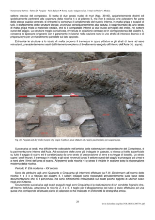Mariarosaria Barbera - Sabina Di Pasquale - Paola Palazzo ● Roma, studi e indagini sul cd. Tempio di Minerva Medica
www.fastionline.org/docs/FOLDER-it-2007-91.pdf
20
settore preciso del complesso. Si tratta di due grossi nuclei di muri (figg. 39-40), apparentemente distinti ed
ipoteticamente pertinenti alla copertura della nicchia 4 o al pilastro 5, ma non è escluso che potessero far parte
della stessa cupola centrale; di entrambi si conserva il conglomerato del nucleo interno, in malta grigia e scapoli di
tufo. Il disfacimento delle strutture stesse, avvenuto conseguentemente alla caduta, è rappresentato da uno strato
di malta grigia mista a materiale edilizio, che si è compattato intorno ai due nuclei principali del crollo, nel settore
ovest del saggio. La struttura meglio conservata, rinvenuta in posizione centrale ed in corrispondenza del pilastro 5,
conserva lo spessore originario con il paramento in laterizi nella sezione nord e uno strato di intonaco bianco o di
preparazione per un rivestimento parietale sul lato opposto.
Entrambe le strutture e lo strato di malta coprono il tramezzo in opus vittatum e gli strati di terra ad esso
retrostanti, precedentemente rasati dall’intervento moderno di livellamento eseguito all’interno dell’Aula (vd. supra).
Fig. 40. Facciata est del crollo murario che copre il setto in opus vittatum ed il piano pavimentale con suspensurae.
Successiva ai crolli, ma difficilmente collocabile nell’ambito delle sistemazioni ottocentesche del Complesso, è
la pavimentazione interna dell’Aula. Ad eccezione delle zone già indagate in passato, si ritrova a livello superficiale
su tutto il saggio di scavo ed è caratterizzata da uno strato di preparazione di terra e schegge di basalto. Lo strato
copre i crolli murari, il tramezzo in vittato e gli strati rinvenuti lungo il settore ovest del saggio e prosegue ad ovest e
a nord oltre i limiti dell’area di scavo. All’esterno della nicchia 4 lo strato è visibile in sezione sotto la ricostruzione
moderna della nicchia.
Periodo V. Età moderna – XX secolo
Sono da attribuire agli anni Quaranta e Cinquanta gli interventi effettuati da F.W. Deichmann all’interno delle
nicchia 4 e 5 e a ridosso del pilastro 8. I settori indagati sono ricostruibili prevalentemente sulla base della
documentazione che ci è pervenuta, ma sono difficilmente rintracciabili sul posto poiché oggetto di ulteriori scavi
negli anni Ottanta.
Sicuramente successiva agli scavi eseguiti negli anni Cinquanta è la realizzazione di un condotto fognario che,
all’interno dell’Aula, attraversa le nicchie 2, 4 e 5. Il taglio per l’alloggiamento del tubo è stato effettuato ad una
quota che corrisponde all’attuale piano di calpestio ed ha intaccato in profondità la stratigrafia antica.
 