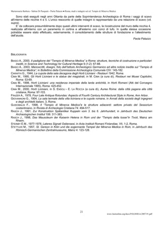 Mariarosaria Barbera - Sabina Di Pasquale - Paola Palazzo ● Roma, studi e indagini sul cd. Tempio di Minerva Medica
www.fastionline.org/docs/FOLDER-it-2007-91.pdf
21
Sono stati eseguiti negli anni Ottanta da parte della Soprintendenza Archeologica di Roma i saggi di scavo
all’interno delle nicchie 4 e 5. L’unico resoconto di quelle indagini è rappresentato da una relazione di scavo (vd.
supra).
E’ da collocare presumibilmente dopo questi ultimi interventi di scavo, la ricostruzione del muro della nicchia 4,
realizzata all’interno con un paramento in cortina e all’esterno con conci di tufo. In quella stessa occasione
potrebbe essere stato effettuato, esternamente, il consolidamento delle strutture di fondazione e l’allestimento
dell’aiuola.
Paola Palazzo
BIBLIOGRAFIA
BIASCI A., 2000, Il padiglione del “Tempio di Minerva Medica” a Roma: strutture, tecniche di costruzione e particolari
inediti, in Science and Technology for Cultural Heritage 9 (1-2): 67-88.
BIASCI A., 2003, Manoscritti, disegni, foto dell’Istituto Archeologico Germanico ed altre notizie inedite sul “Tempio di
Minerva Medica”, in Bollettino della Commissione Archeologica Comunale CIV: 145-182.
CARAFFA G., 1944, La cupola della sala decagona degli Horti Liciniani - Restauri 1942, Roma.
CIMA M., 1995, Gli Horti Liciniani e le statue dei magistrati, in M. CIMA (a cura di), Restauri nei Musei Capitolini,
Roma: 53-69.
CIMA M., 1998, Horti Liciniani: una residenza imperiale della tarda antichità, in Horti Romani (Atti del Convegno
Internazionale 1995), Roma: 425-452.
CIMA M., 2000, Horti Liciniani, in S. ENSOLI - E. LA ROCCA (a cura di), Aurea Roma: dalla città pagana alla città
cristiana, Roma: 97-103.
FRAZER A., 1978, Four Late Antique Rotundas: Aspects of Fourth Century Architectural Style in Rome, Ann Arbor.
GIOVANNONI G., 1904, La sala termale della villa liciniana e le cupole romane, in Annali della società degli ingegneri
e degli architetti italiani, 3, Roma.
GUIDOBALDI F., 1998, Il “Tempio di Minerva Medica”e le strutture adiacenti: settore privato del Sessorium
costantiniano, in Rivista di Archeologia Cristiana 74: 494-517.
RASCH J., 1991, Zur Konstruktion Spätantiker Kuppeln vom 3. bis 6. Jahrhundert, in Jahrbuch des Deutschen
Archaologischen Institut 106: 311-383.
RASCH J., 1998, Das Mausoleum der Kaiserin Helena in Rom und der “Tempio della tosse”in Tivoli, Mainz am
Rheim.
STEINBY E.M., 1977-1978, Lateres Signati Ostiensesi, in Acta Instituti Romani Finlandiae, VII, 1-2, Roma.
STETTLER M., 1957, St. Gereon in Köln und die sogennante Tempel der Minerva Medica in Rom, in Jahrbuch des
Römisch-Germanischen Zentralmuseums, Mainz 4: 123-128.
 