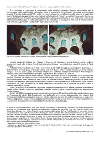 Mariarosaria Barbera - Sabina Di Pasquale - Paola Palazzo ● Roma, studi e indagini sul cd. Tempio di Minerva Medica
www.fastionline.org/docs/FOLDER-it-2007-91.pdf
3
Si è proceduto a misurazioni e monitoraggio delle vibrazioni acustiche; indagini geognostiche per la
comprensione delle caratteristiche geologiche, fisiche e meccaniche del sottosuolo (compresa una campagna
georadar finanziata dalla società R.F.I. delle Ferrovie); mappatura e identificazione della natura e sviluppo delle
lesioni. Un’accurata campagna fotografica ha integrato le tradizionali “vedute” generali del monumento, con riprese
ravvicinate che hanno sfruttato la presenza della piattaforma telescopica installata. Si sono evidenziate l’esistenza di
stati tensionali della cupola al limite della resistenza del materiale e la conseguente necessità di rinforzare alcune
parti della stessa, per evitare il crollo di altre porzioni del monumento.
Figg. 3a, 3b. Prospetto interno Nord-Est: coppia stereoscopica per la restituzione fotogrammetrica (2002).
L’analisi strutturale dell’aula ha indagato i fenomeni di interazione terreno-struttura, anche mediante
accertamenti mirati sulle fondazioni con limitate operazioni di scavo, i cui risultati sono esposti di seguito da Paola
Palazzo.
Particolarmente importante si è rivelato il ritrovamento di dati inediti dei saggi eseguiti negli anni Quaranta da F.
W. Deichmann, avvenuto quasi contestualmente da parte di A. Biasci – che ne ha dato notizia in un ampio articolo a
stampa7
– e di chi scrive, grazie alla cortese collaborazione dell’allora Direttore del Deutsches Archäologisches
Institut di Roma, arch. Dieter Mertens e del prof. Jürgen Rasch dell’Università di Karlsruhe8
.
La cupola è stata sin dalla sua realizzazione soggetta a fenomeni di trazione incompatibili con la resistenza dei
materiali costitutivi, per reagire ai quali ha trovato nel tempo un nuovo equilibrio a scapito di deformazioni (es.
rotazione dei pilastri verso l’esterno) e fessurazioni. Le strutture di rinforzo addossate già in epoca antica hanno
evitato le crisi dei pilastri, senza però modificare le condizioni di trazione della cupola e del tamburo, come dimostra
l’addensarsi, nel corso dei decenni e dei secoli, delle lesioni negli spicchi tra le nervature fino al loro crollo e in
chiave ai finestroni del tamburo.
Inoltre, all’arditezza costruttiva che ha imposto murature relativamente poco spesse a reggere un’amplissima
cupola, ha fatto riscontro una corriva esecuzione materiale, caratterizzata da continui ripensamenti e aggiustamenti
in corso d’opera.
Il crollo del 1828 fece seguito a cadute parziali, almeno di due dei 10 spicchi veloidici della cupola, già connesse
con l’incapacità del pilastro Sud di sostenere il peso della volta, privo, come è stato accertato nelle indagini, della
struttura di contraffortatura eseguita invece per il pilastro adiacente. L’evento del crollo si spiega con la progressiva
riduzione degli spicchi stessi per la disgregazione del materiale, mentre la serie di nervature radiali ha costituito una
seconda linea di difesa del monumento rispetto al malfunzionamento della cupola.
le attività di coordinamento tecnico sono state seguite, come sempre, dall’assistente Laura Leoni. Le analisi geotecniche e
strutturali e la progettazione degli interventi di consolidamento si devono alla soc. IGES s.n.c. (ing. Valter M. Santoro, arch.
Massimiliano Saracino e dr. Vittorio Federici), con la costante collaborazione dell’ing. Paolo Paoliani. Le complesse ricerche
iconografiche sono state svolte dall’arch. Sabina Di Pasquale, autrice anche del rilievo fotogrammetrico insieme con il geom. Ciro
Sugameli e Roberto Cozzolino, nonché di molte utili osservazioni sulla tecnica costruttiva dell’aula. Elisabetta Borgia e Laura
Scandaletti hanno eseguito piccoli saggi di scavo, cui ha fatto seguito la più consistente campagna di Paola Palazzo. La
documentazione fotografica è di Paolo Callipari (Piccola Società Cooperativa). Un primo finanziamento è stato erogato dal
Soprintendente Adriano La Regina nel 2004; la successiva tranche, indispensabile per la realizzazione dei lavori, è in dirittura di
arrivo da parte del Soprintendente Angelo Bottini.
7
BIASCI 2000; Id 2003 con bibliografia aggiornata.
8
L’occasione è gradita per ringraziare ancora una volta il prof. Rasch, che ha inviato a chi scrive una copia degli appunti di
Deichmann, trascritti in caratteri latini.
 