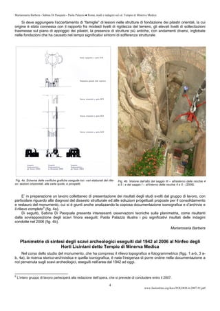 Mariarosaria Barbera - Sabina Di Pasquale - Paola Palazzo ● Roma, studi e indagini sul cd. Tempio di Minerva Medica
www.fastionline.org/docs/FOLDER-it-2007-91.pdf
4
Si deve aggiungere l’accertamento di “famiglie” di lesioni nelle strutture di fondazione dei pilastri orientali, la cui
origine è stata connessa con il rapporto fra modesti livelli di rigidezza del terreno, gli elevati livelli di sollecitazioni
trasmesse sul piano di appoggio dei pilastri, la presenza di strutture più antiche, con andamenti diversi, inglobate
nelle fondazioni che ha causato nel tempo significativi sintomi di sofferenza strutturale.
Fig. 4a. Schema delle verifiche grafiche eseguite tra i vari elaborati del rilie-
vo: sezioni orizzontali, alle varie quote, e prospetti.
E’ in preparazione un lavoro collettaneo di presentazione dei risultati degli studi svolti dal gruppo di lavoro, con
particolare riguardo alla diagnosi del dissesto strutturale ed alle soluzioni progettuali proposte per il consolidamento
e restauro del monumento, cui si è giunti anche analizzando la copiosa documentazione iconografica e d’archivio e
il rilievo completo9
(fig. 4a).
Di seguito, Sabina Di Pasquale presenta interessanti osservazioni tecniche sulla planimetria, come risultanti
dalla sovrapposizione degli scavi finora eseguiti; Paola Palazzo illustra i più significativi risultati delle indagini
condotte nel 2006 (fig. 4b).
Mariarosaria Barbera
Planimetrie di sintesi degli scavi archeologici eseguiti dal 1942 al 2006 al Ninfeo degli
Horti Liciniani detto Tempio di Minerva Medica
Nel corso dello studio del monumento, che ha compreso il rilievo topografico e fotogrammetrico (figg. 1 a-b, 3 a-
b, 4a), la ricerca storico-archivistica e quella iconografica, è nata l’esigenza di porre ordine nella documentazione a
noi pervenuta sugli scavi archeologici, eseguiti nell’area dal 1942 ad oggi.
9
L’intero gruppo di lavoro parteciperà alla redazione dell’opera, che si prevede di concludere entro il 2007.
Fig. 4b. Visione dall’alto del saggio III – all’esterno delle nicchie 4
e 5 - e del saggio I – all’interno delle nicchie 4 e 5 - (2006).
 