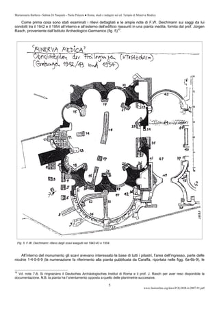 Mariarosaria Barbera - Sabina Di Pasquale - Paola Palazzo ● Roma, studi e indagini sul cd. Tempio di Minerva Medica
www.fastionline.org/docs/FOLDER-it-2007-91.pdf
5
Come prima cosa sono stati esaminati i rilievi dettagliati e le ampie note di F.W. Deichmann sui saggi da lui
condotti tra il 1942 e il 1954 all’interno e all’esterno dell’edificio riassunti in una pianta inedita, fornita dal prof. Jürgen
Rasch, proveniente dall’Istituto Archeologico Germanico (fig. 5)10
.
Fig. 5. F.W. Deichmann: rilievo degli scavi eseguiti nel 1942-43 e 1954.
All’interno del monumento gli scavi avevano interessato la base di tutti i pilastri, l’area dell’ingresso, parte delle
nicchie 1-4-5-6-9 (la numerazione fa riferimento alla pianta pubblicata da Caraffa, riportata nelle figg. 6a-6b-9), le
10
Vd. note 7-8. Si ringraziano il Deutsches Archäologisches Institut di Roma e il prof. J. Rasch per aver reso disponibile la
documentazione. N.B. la pianta ha l’orientamento opposto a quello delle planimetrie successive.
 
