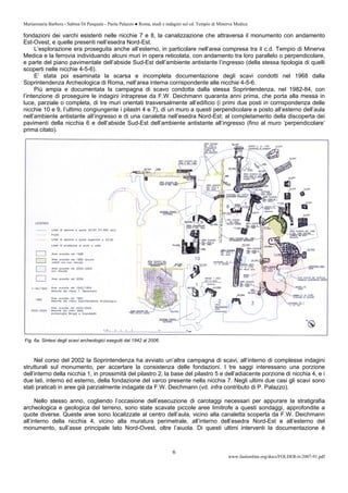 Mariarosaria Barbera - Sabina Di Pasquale - Paola Palazzo ● Roma, studi e indagini sul cd. Tempio di Minerva Medica
www.fastionline.org/docs/FOLDER-it-2007-91.pdf
6
fondazioni dei varchi esistenti nelle nicchie 7 e 8, la canalizzazione che attraversa il monumento con andamento
Est-Ovest, e quelle presenti nell’esedra Nord-Est.
L’esplorazione era proseguita anche all’esterno, in particolare nell’area compresa tra il c.d. Tempio di Minerva
Medica e la ferrovia individuando alcuni muri in opera reticolata, con andamento tra loro parallelo o perpendicolare,
e parte del piano pavimentale dell’abside Sud-Est dell’ambiente antistante l’ingresso (della stessa tipologia di quelli
scoperti nelle nicchie 4-5-6).
E’ stata poi esaminata la scarsa e incompleta documentazione degli scavi condotti nel 1968 dalla
Soprintendenza Archeologica di Roma, nell’area interna corrispondente alle nicchie 4-5-6.
Più ampia e documentata la campagna di scavo condotta dalla stessa Soprintendenza, nel 1982-84, con
l’intenzione di proseguire le indagini intraprese da F.W. Deichmann quaranta anni prima, che porta alla messa in
luce, parziale o completa, di tre muri orientati trasversalmente all’edificio (i primi due posti in corrispondenza delle
nicchie 10 e 9, l’ultimo congiungente i pilastri 4 e 7), di un muro a questi perpendicolare e posto all’esterno dell’aula
nell’ambiente antistante all’ingresso e di una canaletta nell’esedra Nord-Est; al completamento della discoperta dei
pavimenti della nicchia 6 e dell’abside Sud-Est dell’ambiente antistante all’ingresso (fino al muro ‘perpendicolare’
prima citato).
Fig. 6a. Sintesi degli scavi archeologici eseguiti dal 1942 al 2006.
Nel corso del 2002 la Soprintendenza ha avviato un’altra campagna di scavi, all’interno di complesse indagini
strutturali sul monumento, per accertare la consistenza delle fondazioni. I tre saggi interessano una porzione
dell’interno della nicchia 1, in prossimità del pilastro 2, la base del pilastro 5 e dell’adiacente porzione di nicchia 4, e i
due lati, interno ed esterno, della fondazione del varco presente nella nicchia 7. Negli ultimi due casi gli scavi sono
stati praticati in aree già parzialmente indagate da F.W. Deichmann (vd. infra contributo di P. Palazzo).
Nello stesso anno, cogliendo l’occasione dell’esecuzione di carotaggi necessari per appurare la stratigrafia
archeologica e geologica del terreno, sono state scavate piccole aree limitrofe a questi sondaggi, approfondite a
quote diverse. Queste aree sono localizzate al centro dell’aula, vicino alla canaletta scoperta da F.W. Deichmann
all’interno della nicchia 4, vicino alla muratura perimetrale, all’interno dell’esedra Nord-Est e all’esterno del
monumento, sull’asse principale lato Nord-Ovest, oltre l’aiuola. Di questi ultimi interventi la documentazione è
 