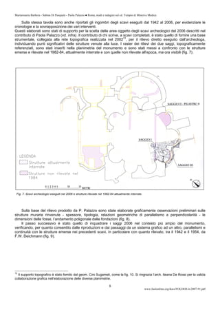 Mariarosaria Barbera - Sabina Di Pasquale - Paola Palazzo ● Roma, studi e indagini sul cd. Tempio di Minerva Medica
www.fastionline.org/docs/FOLDER-it-2007-91.pdf
8
Sulla stessa tavola sono anche riportati gli ingombri degli scavi eseguiti dal 1942 al 2006, per evidenziare le
cronologie e la sovrapposizione dei vari interventi.
Questi elaborati sono stati di supporto per la scelta delle aree oggetto degli scavi archeologici del 2006 descritti nel
contributo di Paola Palazzo (vd. infra). Il contributo di chi scrive, a scavi completati, è stato quello di fornire una base
strumentale, collegata alla rete topografica realizzata nel 200213
, per il rilievo diretto eseguito dall’archeologa,
individuando punti significativi delle strutture venute alla luce. I raster dei rilievi dei due saggi, topograficamente
referenziati, sono stati inseriti nella planimetria del monumento e sono stati messi a confronto con le strutture
emerse e rilevate nel 1982-84, attualmente interrate e con quelle non rilevate all’epoca, ma ora visibili (fig. 7).
Fig. 7. Scavi archeologici eseguiti nel 2006 e strutture rilevate nel 1982-84 attualmente interrate.
Sulla base del rilievo prodotto da P. Palazzo sono state elaborate graficamente osservazioni preliminari sulle
strutture murarie rinvenute - spessore, tipologia, relazioni geometriche di parallelismo e perpendicolarità - le
dimensioni delle fosse, l’andamento poligonale delle fondazioni (fig. 8).
Il passo successivo è stato quello di inquadrare i saggi 2006 nel contesto più ampio del monumento,
verificando, per quanto consentito dalle riproduzioni e dai passaggi da un sistema grafico ad un altro, parallelismi e
continuità con le strutture emerse nei precedenti scavi, in particolare con quanto rilevato, tra il 1942 e il 1954, da
F.W. Deichmann (fig. 9).
13
Il supporto topografico è stato fornito dal geom. Ciro Sugameli, come la fig. 10. Si ringrazia l’arch. Ileana De Rossi per la valida
collaborazione grafica nell’elaborazione delle diverse planimetrie.
 