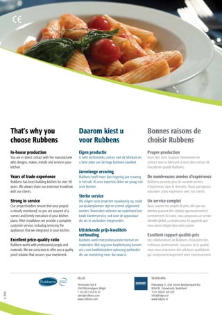 1/2016
Ternesselei 324 A
2160 Wommelgem, België
T +32 (0) 3 253 01 91
sales@rubbens.com
www.rubbens.com
Platinaweg 21 (Ind. terrein Bedrijvenpark A6)
8304 BL Emmeloord, Nederland
T +31 (0)527 635 635
info@hakpro.nl
www.hakpro.nl
BELGIE NEDERLAND
In-house production
You are in direct contact with the manufacturer
who designs, makes, installs and services your
kitchen.
Years of trade experience
Rubbens has been building kitchen for over 90
years. We always share our extensive knowhow
with our clients.
Strong in service
Our project leaders ensure that your project
is closely monitored, so you are assured of a
correct and timely execution of your kitchen
plans. After installation we provide a complete
customer service, including servicing the
appliances that we integrated in your kitchen.
Excellent price-quality ratio
Rubbens works with professional people and
materials. We are conscious to offer you a quality
proof solution that secures your investment.
Eigen productie
U hebt rechtstreeks contact met de fabrikant en
u bent zeker van de hoge Rubbens kwaliteit.
Jarenlange ervaring
Rubbens heeft meer dan negentig jaar ervaring
in het vak. Al onze expertise delen we graag met
onze klanten.
Sterke service
Wij volgen onze projecten nauwkeurig op, zodat
uw keukenplannen stipt en correct uitgevoerd
worden. Bovendien verlenen we naderhand een
totale klantenservice, ook voor de apparatuur
die we in uw keuken integreerden.
Uitstekende prijs-kwaliteit-
verhouding
Rubbens werkt met professionele mensen en
materialen. Met oog voor kwaliteitszorg kunnen
wij u een kwaliteitszekere oplossing aanbieden
die uw investering meer dan waar is.
Propre production
Vous êtes donc toujours directement en
contact avec le fabricant et vous êtes certain de
l’excellente qualité Rubbens.
De nombreuses années d’expérience
Rubbens possède plus de nonante années
d’expérience dans le domaine. Nous partageons
volontiers notre expérience avec nos clients.
Un service complet
Nous suivons nos projets de près, afin que vos
attentes puissent être réalisés rigoureusement et
correctement. En outre, nous proposons un service
clientèle global, y compris pour les appareils que
nous avons intégré dans votre cuisine.
Excellent rapport qualité-prix
Les collaborateurs de Rubbens choisissent des
matériaux professionels. Soucieux de la qualité,
nous vous proposons des solutions qualitatives
qui compensent largement votre investissement.
Daarom kiest u
voor Rubbens
That’s why you
choose Rubbens
Bonnes raisons de
choisir Rubbens
 