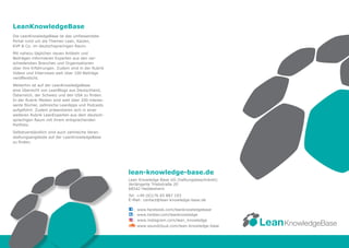 lean-knowledge-base.de
Lean Knowledge Base UG (haftungsbeschränkt)
Verlängerte Triebstraße 20
68542 Heddesheim
Tel: +49 (0)176 65 887 193
E-Mail: contact@lean-knowledge-base.de
C:	www.facebook.com/leanknowledgebase
L:	www.twitter.com/leanknowledge
:	www.instagram.com/lean_knowledge
:	www.soundcloud.com/lean-knowledge-base
Die LeanKnowledgeBase ist das umfassendste
Portal rund um die Themen Lean, Kaizen,
KVP & Co. im deutschsprachigen Raum.
Mit nahezu täglichen neuen Artikeln und
Beiträgen informieren Experten aus den ver-
schiedensten Branchen und Organisationen
über ihre Erfahrungen. Zudem sind in der Rubrik
Videos und Interviews weit über 100 Beiträge
veröffentlicht.
Weiterhin ist auf der LeanKnowledgeBase
eine Übersicht von LeanBlogs aus Deutschland,
Österreich, der Schweiz und den USA zu finden.
In der Rubrik Medien sind weit über 200 interes-
sante Bücher, zahlreiche LeanApps und Podcasts
aufgeführt. Zudem präsentieren sich in einer
weiteren Rubrik LeanExperten aus dem deutsch-
sprachigen Raum mit ihrem entsprechenden
Portfolio.
Selbstverständlich sind auch zahlreiche Veran-
staltungsangebote auf der LeanKnowledgeBase
zu finden.
LeanKnowledgeBase
KnowledgeBaseLean
 