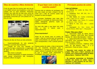 Óleo de cozinha x Meio Ambiente
O ato de jogar óleo de cozinha pelo ralo da pia
é um hábito comum aos brasileiros, e isso tem
custado caro ao meio ambiente. Pesquisas
mostram que cada litro de óleo polui cerca de
um milhão de litros de água, o que equivale à
quantidade consumida por uma pessoa em 14
anos de vida.
Prejuízos do óleo de fritura ao meio ambiente:
• Impermeabilização do solo podendo
ocasionar o aumento das enchentes;
• Criação de uma fina camada na
superfície da água, prejudicando a oxigenação
da água dos rios, ocasionando danos à vida
aquática;
• Mau cheiro e poluição;
• Quando descartado no esgoto doméstico
pode causar entupimento das tubulações
causando refluxo do esgoto.
O que fazer com o óleo de
cozinha usado?
Diversos são os métodos de reciclagem que
têm sido criado em todo o Brasil a fim de
evitar que o óleo de cozinha usado seja
lançado na rede de esgoto.
As principais finalidades para esse óleo
reciclado é a produção de resina para tintas,
sabão, detergente, glicerina, ração par
animais e biodiesel.
Se você não sabe o que fazer com esse
óleo, a dica é doá-lo para o
reaproveitamento.
Dicas importantes!!
Antes de ser levado para os postos de
coleta, o óleo de cozinha deve ser guardado
pelos consumidores em garrafas pet ou de
vidro transparentes e não é preciso peneirá-
lo.
Nesses postos de coleta, o óleo é derramado
em um recipiente apropriado para o
transporte, e a garrafa ou vidro é devolvido.
Assim, evita-se a geração de mais resíduos,
já que a pessoa pode reaproveitar a
embalagem para trazer mais óleo.
Principais postos de coleta
Lojas da Politintas
• Vitória: Av. Leitão da Silva, 931 –
Santa Lúcia.
• Cariacica: Rod. BR 262, Km 4 –
Campo Grande.
• Vila Velha: Av. Carlos Lindenberg,
2340 - Lojas 12 e 13 – Aribiri.
• Vila Velha: Loja Centro R. Luciano
das Neves, 1152 – Centro.
• Serra R. São José, 304 – Jardim
Limoeiro.
• Guarapari: Av. Gov. Jones dos
Santos Neves, 2964, loja 1 – Muquiçaba.
Projeto “Óleo para o Bem”
• Associação Ateliê de Idéias (Banco
Bem) - Telefone: 3227-7235. Rua Tenente
Setúbal, 93 - Bairro São Benedito – Vitória.
• Igreja Santa Rita de Cássia - Telefone:
3227-0010. Rua Fortunato Ramos, 345 -
Praia do Canto – Vitória.
• Academia Contours - Telefone: 3225-
3634. Av. Rio Branco, 1640 - 2º e 3º
pavimento - Praia do Canto – Vitória.
- Descubra mais postos de coleta do
projeto “Óleo para o Bem” entrando em
contato com a Associação Ateliê de Idéias
(Banco Bem) - Telefone: 3227-7235.
- As padarias associadas ao Sindipães
também são postos de coleta. Ligue e
descubra a mais próxima da sua casa –
Telefone: (27) 3329-863.
 