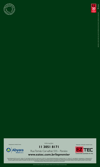 30   anos
                                                                                                                                                                                                                                                                                           compromisso
                                                                                                                                                                                                                                                                                             e solidez




                                                                                                                                                                                                                                                                                                         MANTENHA A CIDADE LIMPA. NÃO JOGUE ESTE IMPRESSO EM VIAS PÚBLICAS. IMPRESSO EM JUNHO/2009




                                                                                                                              Informações:
     Planejamento e Vendas Futuras:                                                                                                                                                                                                     Realização, Construção e Vendas Futuras:


                                                                                                          11 3051 8171
                                                                              Rua Tomás Carvalhal, 555 - Paraíso
                                                                      www.eztec.com.br/lepremier
Central de Atendimento EZTEC: Av. Juriti, 267 - São Paulo - SP - Fone: 5056-8308 - Diário 24 horas - www.eztec.com.br - CRECI: 5677-J. Central de Atendimento Abyara Brokers: Av. República do Líbano, 1110 - São Paulo - SP - Fone: 3888-9200 - www.abyarabr.com.br - Diariamente até às 21h.
  CRECI: 20.363-J. O projeto encontra-se em aprovação na Prefeitura da Cidade de São Paulo e está sujeito a sofrer alterações. O empreendimento somente será comercializado após a expedição do alvará da aprovação perante a Municipalidade e o registro do Memorial de Incorporação junto
   ao Cartório de Registro de Imóveis competente. *Churrasqueira, coifa, tampo e forno a lenha são opcionais e não estão incluídos no memorial do apartamento. As perspectivas e plantas são ilustrativas, estão sujeitas à alterações e possuem sugestões de decoração. Os móveis e utensílios
                                                                                              são de dimensões comerciais e não fazem parte do contrato. As medidas são de face a face das paredes.



                                                                                       MATERIAL PRELIMINAR ELABORADO PARA TREINAMENTO INTERNO. SUJEITO A ALTERAÇÕES. DIVULGAÇÃO PROIBIDA.
 