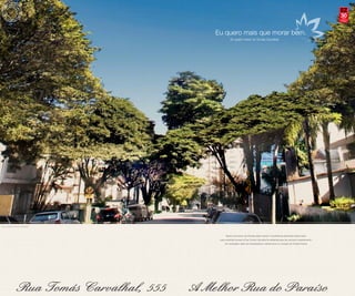 30anos
                                                                                                                          compromisso
                                                                                                                            e solidez




                              Eu quero mais que morar bem.
                                        Eu quero morar na Tomás Carvalhal.




Foto da Rua Tomás Carvalhal



                                    Basta uma breve caminhada pelas nobres e acolhedoras alamedas deste bairro
                               para entender porque a Rua Tomás Carvalhal foi preferida para seu exclusivo apartamento.
                                   Um verdadeiro oásis de tranquilidade e refinamento no coração do Paraíso Nobre.
 