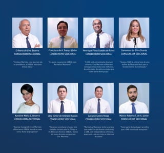 Eriberto de Lins Bezerra
CONSELHEIRO SECCIONAL
Francisco de A. França Júnior
CONSELHEIRO SECCIONAL
Henrique Pinto Guedes de Paiva
CONSELHEIRO SECCIONAL
Itanamara da Silva Duarte
CONSELHEIRA SECCIONAL
Karoline Mafra S. Beserra
CONSELHEIRA SECCIONAL
Luciano Sotero Rosas
CONSELHEIRO SECCIONAL
Márcio Roberto T. de A. Júnior
CONSELHEIRO SECCIONAL
Lecy Júnior de Andrade Araújo
CONSELHEIRO SECCIONAL
“A OAB está em constante desenvol-
vimento. Com Marinela e Maiorano
conseguiremos ainda mais melhorias.
Acredito neles. Acredito em todos que
fazem parte deste grupo.”
“Avança, OAB! Já está na hora de uma
mulher de fibra contribuir para o
fortalecimento da instituição.”
“Avançar é progredir. Com Marinela
e Maiorano a OAB/AL estará no rumo
certo. Rumo ao progresso!”
“Devemos reconhecer o bom e belo
trabalho iniciado pelo Dr. Thiago e
Dr. Maiorano frente à OAB/AL. Vamos
em busca de mais avanços com
Dra. Marinela.”
“Marinela e Maiorano, tenho a certeza
que vocês irão abrilhantar ainda mais
a OAB, com independência e firmeza,
avançando cada vez mais no interesse
da classe.”
“Fazer parte desta chapa é acreditar
que a OAB continuará avançando.”
“Conheço Marinela e sei que com ela
na presidência, a OAB/AL estará em
ótimas mãos.”
“Eu apoio o avanço da OAB/AL com
Marinela e Maiorano!”
 