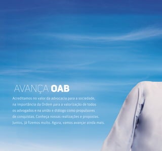 Acreditamos no valor da advocacia para a sociedade,
na importância da Ordem para a valorização de todos
os advogados e na união e diálogo como propulsores
de conquistas. Conheça nossas realizações e propostas.
Juntos, já fizemos muito. Agora, vamos avançar ainda mais.
Avança oab
 