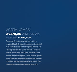 Agora, vamos
avançar ainda mais.
A grandeza de nossas conquistas não nos tira a
responsabilidade de seguir lutando por um tempo ainda
mais brilhante para todos os advogados. O mérito das
realizações alcançadas apenas alimenta a nossa von-
tade de avançar mais: pela Ordem, pelo exercício da
advocacia e pelos advogados. E é por acreditar que esse
tempo chegará através da união de todos nós em torno
do diálogo, que apresentamos nossas propostas, fruto
de sugestões e anseios de advogados como você.
PROPOSTAS #AVANÇAOAB
 
