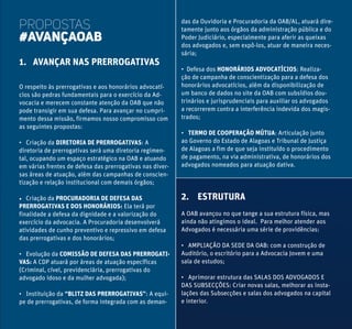 PROPOSTAS
#AVANÇAOAB
1. AVANÇAR NAS PRERROGATIVAS
O respeito às prerrogativas e aos honorários advocatí-
cios são pedras fundamentais para o exercício da Ad-
vocacia e merecem constante atenção da OAB que não
pode transigir em sua defesa. Para avançar no cumpri-
mento dessa missão, firmamos nosso compromisso com
as seguintes propostas:
• Criação da DIRETORIA DE PRERROGATIVAS: A
diretoria de prerrogativas será uma diretoria regimen-
tal, ocupando um espaço estratégico na OAB e atuando
em várias frentes de defesa das prerrogativas nas diver-
sas áreas de atuação, além das campanhas de conscien-
tização e relação institucional com demais órgãos;
• Criação da PROCURADORIA DE DEFESA DAS
PRERROGATIVAS E DOS HONORÁRIOS: Ela terá por
finalidade a defesa da dignidade e a valorização do
exercício da advocacia. A Procuradoria desenvolverá
atividades de cunho preventivo e repressivo em defesa
das prerrogativas e dos honorários;
• Evolução da COMISSÃO DE DEFESA DAS PRERROGATI-
VAS: A CDP atuará por áreas de atuação específicas
(Criminal, cível, previdenciária, prerrogativas do
advogado idoso e da mulher advogada);
• Instituição da “BLITZ DAS PRERROGATIVAS”: A equi-
pe de prerrogativas, de forma integrada com as deman-
das da Ouvidoria e Procuradoria da OAB/AL, atuará dire-
tamente junto aos órgãos da administração pública e do
Poder Judiciário, especialmente para aferir as queixas
dos advogados e, sem expô-los, atuar de maneira neces-
sária;
• Defesa dos HONORÁRIOS ADVOCATÍCIOS: Realiza-
ção de campanha de conscientização para a defesa dos
honorários advocatícios, além da disponibilização de
um banco de dados no site da OAB com subsídios dou-
trinários e jurisprudenciais para auxiliar os advogados
a recorrerem contra a interferência indevida dos magis-
trados;
• TERMO DE COOPERAÇÃO MÚTUA: Articulação junto
ao Governo do Estado de Alagoas e Tribunal de Justiça
de Alagoas a fim de que seja instituído o procedimento
de pagamento, na via administrativa, de honorários dos
advogados nomeados para atuação dativa.
2. ESTRUTURA
A OAB avançou no que tange a sua estrutura física, mas
ainda não atingimos o ideal. Para melhor atender aos
Advogados é necessária uma série de providências:
• AMPLIAÇÃO DA SEDE DA OAB: com a construção de
Auditório, o escritório para a Advocacia Jovem e uma
sala de estudos;
• Aprimorar estrutura das SALAS DOS ADVOGADOS E
DAS SUBSECÇÕES: Criar novas salas, melhorar as insta-
lações das Subsecções e salas dos advogados na capital
e interior.
 