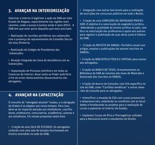 3. AVANÇAR NA INTERIORIZAÇÃO
Valorizar o interior é legitimar a ação da OAB em todo
Estado de Alagoas, especialmente nas regiões mais
carentes, onde o acesso à Justiça ainda é mais difícil. A
OAB tem que estar perto daqueles que mais precisam.
• Realização de reuniões periódicas nas subsecções
com a presença de representantes do Conselho Seccio-
nal e/ou Diretoria;
• Realização do Colégio de Presidentes das
Subsecções;
• Atuação integrada da Caixa de Assistência com as
Subsecções;
• Implantação do Processo eletrônico em todas as
Comarcas do interior: Atuar junto ao Poder Judiciário
a fim de evitar deslocamentos desnecessários dos
advogados.
4. AVANÇAR NA CAPACITAÇÃO
O conceito de “advogado atuante” mudou, e a obrigação
da Ordem é se adaptar aos novos tempos. Para isso,
deve-se ter especial atenção aos mediadores, concilia-
dores, professores, concurseiros, acadêmicos, autores e
aos estudiosos. Eis nossas propostas nesta área:
• Criação de uma SALA DE ESTUDOS: Os advogados
contarão com uma sala de estudos funcionando em
horário estendido na sede da OAB;
• Integração com outras Seccionais para a realização
de inscrições em concursos públicos em todo o Brasil;
• Criação de uma COMISSÃO DO ADVOGADO PROFES-
SOR: O objetivo é a valorização do magistério jurídico,
defendendo a qualidade do ensino jurídico no país, com
foco na valorização dos professores e apoio aos autores
para registro e publicação de suas obras junto à Editora
da OAB;
• Criação da REVISTA DA OAB/AL: Periódico anual com
artigos, ensaios e publicações de autores inscritos na
OAB/AL;
• Criação da BIBLIOTECA FÍSICA E VIRTUAL para acesso
aos advogados;
• Criação do BANCO DE TESES: Armazenamento na
Biblioteca da OAB de volumes das teses de Mestrado e
Doutorado dos inscritos na OAB/AL.
• Criação de Acervo de Consulta: com link específico no
site da OAB, como “Cartilhas temáticas” e outros mate-
riais de consulta para os advogados.
• Intensificar a atuação da ESA com cursos presenciais
e telepresenciais, ampliando os convênios com as facul-
dades e fortalecendo os projetos para a realização de
cursos e palestras no Interior do Estado;
• Implantar Cursos de Ética e Prerrogativas voltados
para a Advocacia Jovem e estudantes de Direito.
 