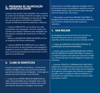 5. PROGRAMA DE VALORIZAÇÃO
DA ADVOCACIA JOVEM
É preciso estar atento à nova realidade. Com o aumento
do número de Faculdades de Direito no Estado, cada dia
maior é o número de Advogados no mercado de traba-
lho, que fica cada vez mais difícil e competitivo.
O apoio da OAB neste momento pode fazer a diferença.
• Criação do OAB OFFICE: um escritório com salas
estruturadas com computador e internet, espaço para
reuniões com clientes e biblioteca para advogados que
não possuem condições de se estruturar no início da
carreira.
• Reforçar a ATUAÇÃO DO CONSELHO JOVEM com foco
na integração dos jovens profissionais;
• Criação do BANCO DE CURRÍCULOS com o objetivo
de criar um banco de oportunidades onde advogados e
estagiários inscritos na OAB/AL poderão disponibilizar
seus currículos para pesquisa por quem busca a contra-
tação de um profissional.
6. CLUBE DE BENEFÍCIOS
Converta sua anuidade em benefícios. A Caixa de As-
sistência da OAB já conta com uma lista de empresas
que oferecem descontos aos Advogados. A ideia agora é
ampliar essa lista e facilitar a sua utilização.
• Criação de um CARTÃO ÚNICO DE BENEFÍCIOS da
CAAL: mais praticidade para o advogado junto a toda
rede de empresas que mantém convênios com a CAAL
para oferecer descontos e vantagens. Este projeto
propiciará que a anuidade paga pelo advogado retorne
em forma de serviços de qualidade e benefícios nas suas
necessidades diárias, seja na área de saúde, educação
como na área do lazer e da cultura;
• Informações no aplicativo OAB NAS SUAS MÃOS: O
advogado terá acesso a todas as informações referentes
aos convênios e benefícios da CAAL através do
aplicativo.
7. OAB MULHER
As Advogadas já representam hoje cerca de 50% da
Advocacia Nacional, mas as suas necessidades
específicas ainda não fazem parte da realidade da OAB.
• Criação da COMISSÃO E DO PLANO ESTADUAL DE
VALORIZAÇÃO DA MULHER ADVOGADA;
• Envidar esforços para HUMANIZAÇÃO DAS ESTRUTU-
RAS DOS ÓRGÃOS DO PODER JUDICIÁRIO: O objetivo é
a criação de espaços reservados para berçários e fraldá-
rios, servindo de apoio à mãe advogada e às partes nos
processos;
• Promover EVENTOS E CAMPANHAS DE CONSCIENTI-
ZAÇÃO para o fortalecimento dos direitos humanos da
mulher na sociedade, com discussões acerca da igualda-
de de gêneros, participação das mulheres nos espaços
de poder, sobre o combate à violência doméstica, ao
feminicídio, ao assédio físico e moral e a outras violên-
cias contra a mulher.
 