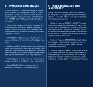 8. AVANÇAR NA COMUNICAÇÃO
O mundo mudou, e as formas de comunicação também.
Assim, a ideia é que o advogado e a Ordem se comuni-
quem como as pessoas se comunicam hoje, de forma
simples, rápida e prática. Para isso, será criado o Apli-
cativo OAB EM SUAS MÃOS, que terá várias funções,
entre elas:
• Fale com Ela: Um canal direto com a Presidente da
Ordem mediante o aplicativo “OAB em suas mãos” e
através de e-mail próprio para que os advogados e a
comunidade possam expor suas opiniões, reclamações,
sugestões e críticas;
• E-OUVIDORIA: Espaço para envio de denúncias de
abusos, aviltamento de honorários e ofensa às prerroga-
tivas;
• SOS MOROSIDADE: Serviço gratuito com o objetivo de
tornar a prestação jurisdicional mais ágil em todo o nos-
so Estado. Serão recebidas as reclamações e tomadas às
medidas cabíveis, nos casos de comprovação de morosi-
dade injustificada na condução de processo judicial;
• INFOAB: Espaço de avisos acerca de novos cursos, pa-
lestras, calendário de atividades e avisos importantes;
• GUIA DE BENEFÍCIOS: Um guia com todos os
benefícios e convênios da Caixa de Assistência.
9. “OAB CONVERSANDO COM
A SOCIEDADE”
O papel institucional da OAB vai além dos interesses
dos Advogados, é obrigação da Ordem defender e cons-
cientizar a sociedade, estando cada vez mais perto dela
e fazendo parte de sua vida.
• Criação do Programa OAB NAS ESCOLAS: Promoção
de encontros nas escolas públicas e particulares a fim
de que crianças, adolescentes e também a comunidade
local tenham acesso a informações sobre seus direitos
e cidadania envolvendo diversos temas como direito de
família, direitos da mulher, meio ambiente, direito do
idoso e direitos do consumidor.
• Criação do Programa OAB CIDADANIA: Realização de
diversas ações conjuntas de prestação de serviços à
comunidade com parcerias com órgãos públicos,
judiciário e setor privado.
• Criação do Programa OAB NAS FACULDADES: Realiza-
ção de visitas periódicas nas instituições de ensino do
Estado de Alagoas, inclusive interior, com a realização
de palestras e mesas redondas sobre advocacia, ética
profissional e oportunidades de mercados dentre outras.
 