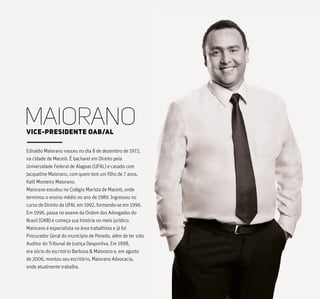 Ednaldo Maiorano nasceu no dia 8 de dezembro de 1972,
na cidade de Maceió. É bacharel em Direito pela
Universidade Federal de Alagoas (UFAL) e casado com
Jacqueline Maiorano, com quem tem um filho de 7 anos,
Kalil Monteiro Maiorano.
Maiorano estudou no Colégio Marista de Maceió, onde
terminou o ensino médio no ano de 1989. Ingressou no
curso de Direito da UFAL em 1992, formando-se em 1996.
Em 1996, passa no exame da Ordem dos Advogados do
Brasil (OAB) e começa sua história no meio jurídico.
Maiorano é especialista na área trabalhista e já foi
Procurador Geral do município de Penedo, além de ter sido
Auditor do Tribunal de Justiça Desportiva. Em 1998,
era sócio do escritório Barbosa & Maiorano e, em agosto
de 2006, montou seu escritório, Maiorano Advocacia,
onde atualmente trabalha.
MAIORANOVICE-PRESIDENTE OAB/AL
 