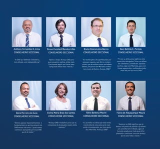 Anthony Fernandes O. Lima
CONSELHEIRO SECCIONAL
Bruno Constant Mendes Lôbo
CONSELHEIRO SECCIONAL
Bruno Vasconcelos Barros
CONSELHEIRO SECCIONAL
Davi Beltrão C. Portela
CONSELHEIRO SECCIONAL
Eloina Maria Braz dos Santos
CONSELHEIRA SECCIONAL
Fábio Barbosa Maciel
CONSELHEIRO SECCIONAL
David Ferreira da Guia
CONSELHEIRO SECCIONAL
“Firme na defesa dos legítimos inte-
resses dos advogados, firme na defesa
da cidadania e, sobretudo, apoiado
na ética, sigo com Marinela, para con-
tinuar avançando e realizando ainda
mais em prol da nossa OAB.”
“Demos passos importantíssimos e
fundamentais no aprimoramento da
OAB nesses três anos. E precisamos
continuar avançando por essa OAB
que é de todos.”
“Avança OAB é trabalhar para que as
conquistas já alcançadas sejam ainda
maiores.”
“Eu acredito na ideia que está sendo
construída de uma advocacia mais
unida e transparente, por isso apoio
Dra. Marinela. Avança, OAB!”
“A OAB que defendo é dinâmica,
tem atitude, com independência.”
“Apoio a chapa Avança OAB para
que possamos realizar ainda mais.
Precisamos seguir em frente para
conquistar ainda mais vitórias.”
“As instituições são aperfeiçodas por
pessoas capazes, que têm o compro-
misso, que acreditam numa sociedade
melhor, encontrei em Marinela e Maio-
rano esses atributos. Avança, OAB.”
Flávio de Albuquerque Moura
CONSELHEIRO SECCIONAL
“Avançar na OAB significa que já
demos um ponto de partida e já temos
um caminho bem trilhado, agora é
hora de amadurecer tudo que já foi
plantado e continuar com este avanço
que é para toda a classe.”
 