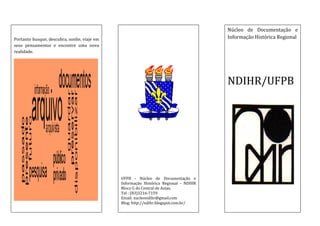 Núcleo de Documentação e
Informação Histórica Regional

Portanto busque, descubra, sonhe, viaje em
seus pensamentos e encontre uma nova
realidade.

NDIHR/UFPB

UFPB - Núcleo de Documentação e
Informação Histórica Regional - NDIHR
Bloco G do Central de Aulas.
Tel : (83)3216-7159
Email: nucleondihr@gmail.com
Blog: http://ndihr.blogspot.com.br/

 