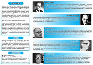 Anisio Teixeira
                 Apresentação
                                                                                Considerado o principal idealizador das grandes mudanças que marcaram a educação
Era pra ser apenas uma proposta de ensino e                                     brasileira no século 20, Anísio Teixeira nasceu na cidade baiana de Caetité, a 12 de julho de
pesquisa, mas se transformou num desafio lançado à                              1900 e foi pioneiro na implantação de escolas públicas de todos os níveis, que refletiam seu
turma do 3º semestre do curso de Pedagogia: fazer                               objetivo de oferecer educação gratuita para todos, Anísio Teixeira faleceu em 11 de março de
uma imersão teórica/exploratória num momento                                    1971.
bastante significativo da educação brasileira, tendo
como referência o Manifesto dos Educadores da
Educação Nova (1932) e como sujeitos de diálogo
ninguém menos que cinco dos seus signatários, a                                                                            Fernando de Azevedo
saber, Anísio Teixeira, Fernando de Azevedo, Paschoal
Lemme, Lourenço Filho e Almeida Jr.                     Funcionário público, sociólogo e educador brasileiro nascido em 2 de abril de 1894 na cidade
                                                        de São Gonçalo de Sapucaí, MG, Foi integrante do movimento reformador da educação
Mas por que eles? – indagaram alguns alunos.            pública, da década de 20, que ganhou o país e foi impulsionado pela Associação Brasileira de
                                                        Educação, fundada em 1924 e faleceu em 1974.
 Esses homens não assinaram apenas um Manifesto.
Eles explicitaram uma convicção abertamente
definida da necessidade de se construir e aplicar um
programa de reconstrução educacional de âmbito
nacional. E trabalharam arduamente para que isso se                             Almeida Junior
concretizasse, afinal os desafios eram (e ainda são)                           Nascido no dia 8 de junho de 1892, na cidade de Joanópolis, São Paulo, em 1932, Assinou
imensos: alto índice de analfabetismo, desistência                             com outras eminentes personalidades, o Manifesto dos Pioneiros da Educação Nova e no ano
escolar e a inexistência de uma educação básica                                de 1970, Recebe o prêmio Moinho Santista, por sua contribuição à educação nacional.
comum.                                                                         Faleceu na cidade de São Paulo, no dia 04 de abril de 1971 aos 78 anos de idade.


                      Objetivo
Realizar uma reflexão sobre as vidas e as obras dos
                                                                                                                                  Lourenço Filho
cinco Pioneiros da Educação Nova - Anísio Teixeira,
Fernando de Azevedo, Almeida Júnior, Lourenço Filho     Foi um educador brasileiro conhecido sobretudo por sua participação no movimento dos
e Paschoal Lemme -, destacando momentos decisivos       pioneiros da Escola Nova. Foi duramente criticado por ter colaborado com o Estado Novo de
das suas biografias, suas motivações como               Getúlio. Sua obra nos revela diversas facetas do intelectual educador, extremamente ativo e
educadores e a atualidade das suas concepções para      preocupado com a escola em seu contexto social e nas atividades de sala de aula. nascido em
pensar a educação brasileira contemporânea.             31 de maio de 1868, na localidade Vendas de Maria, distrito de Leiria, Portugal e faleceu em
                                                        3 de agosto de 1970.


                 Programação
                                                                                Paschoal Lemme
8h - Abertura do Evento                                                         Nascido em 12 de novembro de 1904, no Rio de Janeiro teve uma longa participação nos
8h30 - Exibição dos “CURTA-Educação”                                            problemas educacionais brasileiro, se envolveu com as questões de seu tempo e destacou
9h - Mesa Redonda “Os Pioneiros da Educação: Os                                 questões encaminhadas por outros educadores do início do século XX, principalmente,
Manifestos, a Educação Pública e a Democracia”.                                 relacionadas à necessidade da construção de um sistema nacional de ensino. A essa
                                                                                preocupação o autor agregou outras necessidades como: a luta pela defesa da escola
Dia 29 de agosto de 2012 no Auditório Wally Salomão.                            pública e pela democratização do ensino. Faleceu em 1997, na cidade do Rio de Janeiro.
 