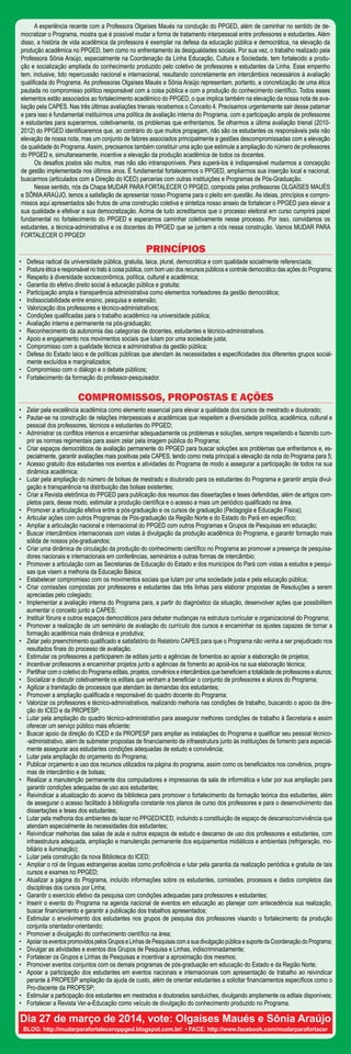 A experiência recente com a Professora Olgaíses Maués na condução do PPGED, além de caminhar no sentido de de-
mocratizar o Programa, mostra que é possível mudar a forma de tratamento interpessoal entre professores e estudantes. Além
disso, a história de vida acadêmica da professora é exemplar na defesa da educação pública e democrática, na elevação da
produção acadêmica no PPGED, bem como no enfrentamento às desigualdades sociais. Por sua vez, o trabalho realizado pela
Professora Sônia Araújo, especialmente na Coordenação da Linha Educação, Cultura e Sociedade, tem fortalecido a produ-
ção e socialização ampliada do conhecimento produzido pelo coletivo de professores e estudantes da Linha. Esse empenho
tem, inclusive, tido repercussão nacional e internacional, resultando concretamente em intercâmbios necessários à avaliação
qualificada do Programa. As professoras Olgaíses Maués e Sônia Araújo representam, portanto, a concretização de uma ética
pautada no compromisso político responsável com a coisa pública e com a produção do conhecimento científico. Todos esses
elementos estão associados ao fortalecimento acadêmico do PPGED, o que implica também na elevação da nossa nota de ava-
liação pela CAPES. Nas três últimas avaliações trienais recebemos o Conceito 4. Precisamos urgentemente sair desse patamar
e para isso é fundamental instituirmos uma política de avaliação interna do Programa, com a participação ampla de professores
e estudantes para superarmos, coletivamente, os problemas que enfrentamos. Se olharmos a última avaliação trienal (2010-
2012) do PPGED identificaremos que, ao contrário do que muitos propagam, não são os estudantes os responsáveis pela não
elevação de nossa nota, mas um conjunto de fatores associados principalmente a gestões descompromissadas com a elevação
da qualidade do Programa.Assim, precisamos também constituir uma ação que estimule a ampliação do número de professores
do PPGED e, simultaneamente, incentive a elevação da produção acadêmica de todos os docentes.
Os desafios postos são muitos, mas não são intransponíveis. Para superá-los é indispensável mudarmos a concepção
de gestão implementada nos últimos anos. É fundamental fortalecermos o PPGED, ampliarmos sua inserção local e nacional,
buscarmos (articulados com a Direção do ICED) parcerias com outras instituições e Programas de Pós-Graduação.
Nesse sentido, nós da Chapa MUDAR PARA FORTALECER O PPGED, composta pelas professoras OLGAÍSES MAUÉS
e SÔNIAARAÚJO, temos a satisfação de apresentar nosso Programa para o pleito em questão. As ideias, princípios e compro-
missos aqui apresentados são frutos de uma construção coletiva e sintetiza nosso anseio de fortalecer o PPGED para elevar a
sua qualidade e efetivar a sua democratização. Acima de tudo acreditamos que o processo eleitoral em curso cumprirá papel
fundamental no fortalecimento do PPGED e esperamos caminhar coletivamente nesse processo. Por isso, convidamos os
estudantes, a técnica-administrativa e os docentes do PPGED que se juntem a nós nessa construção. Vamos MUDAR PARA
FORTALECER O PPGED!
Dia 27 de março de 2014, vote: Olgaíses Maués e Sônia Araújo
BLOG: http://mudarparafortaleceroppged.blogspot.com.br/ • FACE: http://www.facebook.com/mudarparafortacer
PRINCÍPIOS
•	 Defesa radical da universidade pública, gratuita, laica, plural, democrática e com qualidade socialmente referenciada;
•	 Postura ética e responsável no trato à coisa pública, com bom uso dos recursos públicos e controle democrático das ações do Programa;
•	 Respeito à diversidade socioeconômica, política, cultural e acadêmica;
•	 Garantia do efetivo direito social à educação pública e gratuita;
•	 Participação ampla e transparência administrativa como elementos norteadores da gestão democrática;
•	 Indissociabilidade entre ensino, pesquisa e extensão;
•	 Valorização dos professores e técnico-administrativos;
•	 Condições qualificadas para o trabalho acadêmico na universidade pública;
•	 Avaliação interna e permanente na pós-graduação;
•	 Reconhecimento da autonomia das categorias de docentes, estudantes e técnico-administrativos.
•	 Apoio e engajamento nos movimentos sociais que lutam por uma sociedade justa;
•	 Compromisso com a qualidade técnica e administrativa da gestão pública;
•	 Defesa do Estado laico e de políticas públicas que atendam às necessidades e especificidades dos diferentes grupos social-
mente excluídos e marginalizados;
•	 Compromisso com o diálogo e o debate públicos;
•	 Fortalecimento da formação do professor-pesquisador.
COMPROMISSOS, PROPOSTAS E AÇÕES
•	 Zelar pela excelência acadêmica como elemento essencial para elevar a qualidade dos cursos de mestrado e doutorado;
•	 Pautar-se na construção de relações interpessoais e acadêmicas que respeitem a diversidade política, acadêmica, cultural e
pessoal dos professores, técnicos e estudantes do PPGED;
•	 Administrar os conflitos internos e encaminhar adequadamente os problemas e soluções, sempre respeitando e fazendo cum-
prir as normas regimentais para assim zelar pela imagem pública do Programa;
•	 Criar espaços democráticos de avaliação permanente do PPGED para buscar soluções aos problemas que enfrentamos e, es-
pecialmente, garantir avaliações mais positivas pela CAPES, tendo como meta principal a elevação da nota do Programa para 5;
•	 Acesso gratuito dos estudantes nos eventos e atividades do Programa de modo a assegurar a participação de todos na sua
dinâmica acadêmica;
•	 Lutar pela ampliação do número de bolsas de mestrado e doutorado para os estudantes do Programa e garantir ampla divul-
gação e transparência na distribuição das bolsas existentes;
•	 Criar a Revista eletrônica do PPGED para publicação dos resumos das dissertações e teses defendidas, além de artigos com-
pletos para, desse modo, estimular a produção científica e o acesso a mais um periódico qualificado na área.
•	 Promover a articulação efetiva entre a pós-graduação e os cursos de graduação (Pedagogia e Educação Física);
•	 Articular ações com outros Programas de Pós-graduação da Região Norte e do Estado do Pará em específico;
•	 Ampliar a articulação nacional e internacional do PPGED com outros Programas e Grupos de Pesquisas em educação;
•	 Buscar intercâmbios internacionais com vistas à divulgação da produção acadêmica do Programa, e garantir formação mais
sólida de nossos pós-graduandos;
•	 Criar uma dinâmica de circulação da produção do conhecimento científico no Programa ao promover a presença de pesquisa-
dores nacionais e internacionais em conferências, seminários e outras formas de intercâmbio;
•	 Promover a articulação com as Secretarias de Educação do Estado e dos municípios do Pará com vistas a estudos e pesqui-
sas que visem a melhoria da Educação Básica;
•	 Estabelecer compromisso com os movimentos sociais que lutam por uma sociedade justa e pela educação pública;
•	 Criar comissões compostas por professores e estudantes das três linhas para elaborar propostas de Resoluções a serem
apreciadas pelo colegiado;
•	 Implementar a avaliação interna do Programa para, a partir do diagnóstico da situação, desenvolver ações que possibilitem
aumentar o conceito junto a CAPES;
•	 Instituir fóruns e outros espaços democráticos para debater mudanças na estrutura curricular e organizacional do Programa;
•	 Promover a realização de um seminário de avaliação do currículo dos cursos e encaminhar os ajustes capazes de tornar a
formação acadêmica mais dinâmica e produtiva;
•	 Zelar pelo preenchimento qualificado e satisfatório do Relatório CAPES para que o Programa não venha a ser prejudicado nos
resultados finais do processo de avaliação.
•	 Estimular os professores a participarem de editais junto a agências de fomentos ao apoiar a elaboração de projetos;
•	 Incentivar professores a encaminhar projetos junto a agências de fomento ao apoiá-los na sua elaboração técnica;
•	 Partilhar com o coletivo do Programa editais, projetos, convênios e intercâmbios que beneficiem a totalidade de professores e alunos;
•	 Socializar e discutir coletivamente os editais que venham a beneficiar o conjunto de professores e alunos do Programa;
•	 Agilizar a tramitação de processos que atendam às demandas dos estudantes;
•	 Promover a ampliação qualificada e responsável do quadro docente do Programa;
•	 Valorizar os professores e técnico-administrativos, realizando melhoria nas condições de trabalho, buscando o apoio da dire-
ção do ICED e da PROPESP;
•	 Lutar pela ampliação do quadro técnico-administrativo para assegurar melhores condições de trabalho à Secretaria e assim
oferecer um serviço público mais eficiente;
•	 Buscar apoio da direção do ICED e da PROPESP para ampliar as instalações do Programa e qualificar seu pessoal técnico-
-administrativo, além de submeter propostas de financiamento de infraestrutura junto às instituições de fomento para especial-
mente assegurar aos estudantes condições adequadas de estudo e convivência;
•	 Lutar pela ampliação do orçamento do Programa;
•	 Publicar orçamento e uso dos recursos utilizados na página do programa, assim como os beneficiados nos convênios, progra-
mas de intercâmbio e de bolsas;
•	 Realizar a manutenção permanente dos computadores e impressoras da sala de informática e lutar por sua ampliação para
garantir condições adequadas de uso aos estudantes;
•	 Reivindicar a atualização do acervo da biblioteca para promover o fortalecimento da formação teórica dos estudantes, além
de assegurar o acesso facilitado à bibliografia constante nos planos de curso dos professores e para o desenvolvimento das
dissertações e teses dos estudantes;
•	 Lutar pela melhoria dos ambientes de lazer no PPGED/ICED, incluindo a constituição de espaço de descanso/convivência que
atendam especialmente às necessidades dos estudantes;
•	 Reivindicar melhorias das salas de aula e outros espaços de estudo e descanso de uso dos professores e estudantes, com
infraestrutura adequada, ampliação e manutenção permanente dos equipamentos midiáticos e ambientais (refrigeração, mo-
biliário e iluminação);
•	 Lutar pela construção da nova Biblioteca do ICED;
•	 Ampliar o rol de línguas estrangeiras aceitas como proficiência e lutar pela garantia da realização periódica e gratuita de tais
cursos e exames no PPGED;
•	 Atualizar a página do Programa, incluído informações sobre os estudantes, comissões, processos e dados completos das
disciplinas dos cursos por Linha;
•	 Garantir o exercício efetivo da pesquisa com condições adequadas para professores e estudantes;
•	 Inserir o evento do Programa na agenda nacional de eventos em educação ao planejar com antecedência sua realização,
buscar financiamento e garantir a publicação dos trabalhos apresentados;
•	 Estimular o envolvimento dos estudantes nos grupos de pesquisa dos professores visando o fortalecimento da produção
conjunta orientador-orientando;
•	 Promover a divulgação do conhecimento científico na área;
•	 Apoiar os eventos promovidos pelos Grupos e Linhas de Pesquisas com a sua divulgação pública e suporte da Coordenação do Programa;
•	 Divulgar as atividades e eventos dos Grupos de Pesquisa e Linhas, indiscriminadamente;
•	 Fortalecer os Grupos e Linhas de Pesquisas e incentivar a aproximação dos mesmos;
•	 Promover eventos conjuntos com os demais programas de pós-graduação em educação do Estado e da Região Norte;
•	 Apoiar a participação dos estudantes em eventos nacionais e internacionais com apresentação de trabalho ao reivindicar
perante à PROPESP ampliação da ajuda de custo, além de orientar estudantes a solicitar financiamentos específicos como o
Pro-discente da PROPESP;
•	 Estimular a participação dos estudantes em mestrados e doutorados sanduíches, divulgando amplamente os editais disponíveis;
•	 Fortalecer a Revista Ver-a-Educação como veículo de divulgação do conhecimento produzido no Programa.
 