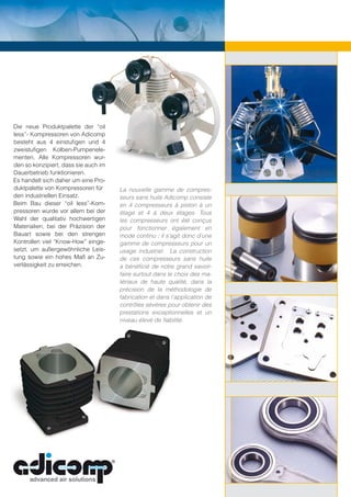 Die neue Produktpalette der “oil
less”- Kompressoren von Adicomp
besteht aus 4 einstuﬁgen und 4
zweistuﬁgen Kolben-Pumpenele-
menten. Alle Kompressoren wur-
den so konzipiert, dass sie auch im
Dauerbetrieb funktionieren.
Es handelt sich daher um eine Pro-
duktpalette von Kompressoren für      La nouvelle gamme de compres-
den industriellen Einsatz.            seurs sans huile Adicomp consiste
Beim Bau dieser “oil less”-Kom-       en 4 compresseurs à piston à un
pressoren wurde vor allem bei der     étage et 4 à deux étages. Tous
Wahl der qualitativ hochwertigen      les compresseurs ont été conçus
Materialien, bei der Präzision der    pour fonctionner également en
Bauart sowie bei den strengen         mode continu ; il s’agit donc d’une
Kontrollen viel “Know-How” einge-     gamme de compresseurs pour un
setzt, um außergewöhnliche Leis-      usage industriel. La construction
tung sowie ein hohes Maß an Zu-       de ces compresseurs sans huile
verlässigkeit zu erreichen.           a bénéﬁcié de notre grand savoir-
                                      faire surtout dans le choix des ma-
                                      tériaux de haute qualité, dans la
                                      précision de la méthodologie de
                                      fabrication et dans l’application de
                                      contrôles sévères pour obtenir des
                                      prestations exceptionnelles et un
                                      niveau élevé de ﬁabilité.
 