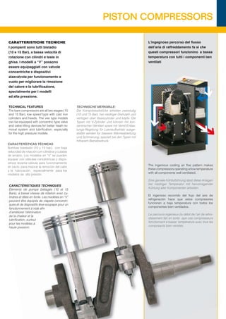 PISTON COMPRESSORS

CARATTERISTICHE TECNICHE                                                                         L’ingegnoso percorso del ﬂusso
I pompanti sono tutti bistadio                                                                   dell’aria di raffreddamento fa si che
(10 e 15 Bar), a bassa velocità di                                                               questi compressori funzionino a bassa
rotazione con cilindri e teste in                                                                temperatura con tutti i componenti ben
ghisa. I modelli a “V” possono                                                                   ventilati
essere equipaggiati con valvole
concentriche e dispositivi
alzavalvola per funzionamento a
vuoto per migliorare la rimozione
del calore e la lubriﬁcazione,
specialmente per i modelli
ad alta pressione.

TECHNICAL FEATURES                               TECHNISCHE MERKMALE:
The bare compressors are all two stages (10      Die Kompressorblöcke arbeiten zweistuﬁg
and 15 Bar), low speed type with cast iron       (10 und 15 Bar), bei niedriger Drehzahl und
cylinders and heads. The vee type models         verfügen über Gusszylinder und köpfe. Die
can be equipped with concentric type valve       Typen mit V-Zylinder und können mit kon-
and valve lifting devices for better heath re-   zentrischen Ventilen sowie mit Ventil-Entlas-
moval system and lubriﬁcation, especially        tungs-Regelung für Leerlaufbetrieb ausge-
for the high pressure models.                    stattet werden für bessere Wärmeableitung
                                                 und Schmierung, speziell bei den Typen mit
                                                 höherem Betriebsdruck.
CARACTERÍSTICAS TÉCNICAS
Bombas biestadio (10 y 15 bar), con baja
velocidad de rotación con cilindros y culatas
de arrabio. Los modelos en “V” se pueden
equipar con válvulas concéntricas y dispo-
sitivos levanta válvula para funcionamiento
                                                                                                 The ingenious cooling air ﬂoe pattern makes
en vacío, para mejorar la remoción del calor
                                                                                                 these compressors operating at low temperature
y la lubricación, especialmente para los
                                                                                                 with all components well ventilated.
modelos de alta presión.
                                                                                                 Eine geniale Kühlluftührung lässt diese Anlagen
                                                                                                 bei niedriger Temperatur mit hervorragender
CARACTÉRISTIQUES TECHNIQUES
                                                                                                 Kühlung aller Komponenten arbeiten.
Éléments de pompe biétagés (10 et 15
Bars), à basse vitesse de rotation avec cy-
                                                                                                 El ingenioso recorrido del ﬂujo del aire de
lindres et têtes en fonte. Les modèles en “V”
                                                                                                 refrigeración hace que estos compresores
peuvent être équipés de clapets concentri-
                                                                                                 funcionen a baja temperatura con todos los
ques et de dispositifs lève-soupape pour un
                                                                                                 componentes bien ventilados.
fonctionnement à vide aﬁn
d’améliorer l’élimination
                                                                                                 Le parcours ingénieux du débit de l’air de refroi-
de la chaleur et la
                                                                                                 dissement fait en sorte que ces compresseurs
lubriﬁcation, surtout
                                                                                                 fonctionnent à basse température avec tous les
pour les modèles à
                                                                                                 composants bien ventilés.
haute pression.
 