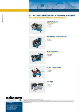 studiozancan.com




                                                                   GLI ALTRI COMPRESSORI A PISTONI ADICOMP
                                                                   THE OTHER ADICOMP PISTON COMPRESSORS

                                                                                                                        SU BASAMENTO
                                                                                                                        skid mounted
                                                                                                                        0,75-9 kW
                                                                                                                        8-10 bar




                                                                                                                        INDUSTRIALI SU BASAMENTO
                                                                                                                        industrial piston compressors
                                                                                                                        4-9 kW
                                                                                                                        10-13 bar




                                                                                                                        ALTA PRESSIONE
                                                                                                                        high pressure
                                                                                                                        2,2-15 kW
                                                                                                                        15-40 bar




                                                                                                                        MOTOCOMPRESSORI
                                                                                                                        portable compressors
                                                                                                                        5,5-13 HP
                                                                                                                        7-10 bar




                                                                                                                        OIL LESS

                                                                                                                        0,75-11 kW
                                                                                                                        7-15 bar




                                                   Copyright © 2006 Adicomp srl - All right reserved - (10 07)
                                                   I dati sono indicativi e possono essere variati in ogni momento senza preavviso. Datas are indicative and may be changed in any time without notice.

                                                   Rivenditore - Seller:
                   ADICOMP srl
                   via del Progresso, 35
                   36050 Sovizzo (Vicenza) Italy
                   Tel. +39 0444 573979
                   Fax +39 0444 809186
                   www.adicomp.com
                   info@adicomp.com
 