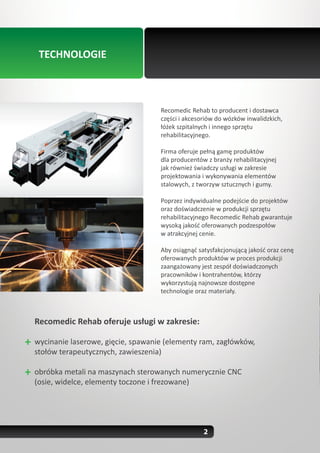 TECHNOLOGIE



                                   Recomedic Rehab to producent i dostawca
                                   części i akcesoriów do wózków inwalidzkich,
                                   łóżek szpitalnych i innego sprzętu
                                   rehabilitacyjnego.

                                   Firma oferuje pełną gamę produktów
                                   dla producentów z branży rehabilitacyjnej
                                   jak również świadczy usługi w zakresie
                                   projektowania i wykonywania elementów
                                   stalowych, z tworzyw sztucznych i gumy.

                                   Poprzez indywidualne podejście do projektów
                                   oraz doświadczenie w produkcji sprzętu
                                   rehabilitacyjnego Recomedic Rehab gwarantuje
                                   wysoką jakość oferowanych podzespołów
                                   w atrakcyjnej cenie.

                                   Aby osiągnąć satysfakcjonującą jakość oraz cenę
                                   oferowanych produktów w proces produkcji
                                   zaangażowany jest zespół doświadczonych
                                   pracowników i kontrahentów, którzy
                                   wykorzystują najnowsze dostępne
                                   technologie oraz materiały.



Recomedic Rehab oferuje usługi w zakresie:

wycinanie laserowe, gięcie, spawanie (elementy ram, zagłówków,
stołów terapeutycznych, zawieszenia)

obróbka metali na maszynach sterowanych numerycznie CNC
(osie, widelce, elementy toczone i frezowane)




                                                  2
 