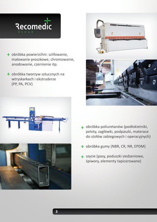 obróbka powierzchni: szlifowanie,
malowanie proszkowe, chromowanie,
anodowanie, czernienie itp.

obróbka tworzyw sztucznych na
wtryskarkach i ekstruderze
(PP, PA, PCV)




                                    obróbka poliuretanów (podłokietniki,
                                    peloty, zagłówki, podpaszki, materace
                                    do stołów zabiegowych i operacyjnych)

                                    obróbka gumy (NBR, CR, NR, EPDM)

                                    szycie (pasy, poduszki siedzeniowe,
                                    śpiwory, elementy tapicerowane)




                        3
 