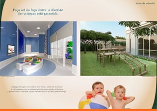 Diversão Infantil

                                Faça sol ou faça chuva, a diversão
                                   das crianças está garantida.




Perspectiva Ilustrada da Brinquedoteca                                                                                               Perspectiva Ilustrada do Playground




                       O playground resgata as brincadeiras ao ar livre e o contato com a natureza.
                      Já a brinquedoteca, com um ambiente repleto de cores e estímulos, é ideal para
                 a garotada soltar a criatividade. Opções não faltam para os seus filhos gastarem energia.




                                                                                                             Foto Ilustrativa
 